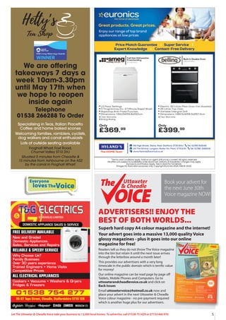 Everyone
lovesTheVoice
5
Let The Uttoxeter & Cheadle Voice take your business to 13,000 local homes. To advertise, call 01538 751629 or 07733 466 970.
ADVERTISERS!! ENJOY THE
BEST OF BOTH WORLDS...
Superb hard copy A4 colour magazine and the internet!
Your advert goes into a massive 13,000 quality Voice
glossy magazines - plus it goes into our online
magazine for free!
Readers tell us they do not throw The Voice magazine
into the bin but retain it until the next issue arrives
through the letterbox around a month later!
This provides our advertisers with a very long
timescale in the public domain which is terrific value
for money!
Our online magazine can be read page by page oﬀ
Tablets, Mobile Phones and Computers. Go to
uttoxeterandcheadlevoice.co.uk and click on
Back Issues
Email uttoxetervoice@hotmail.co.uk now and
place your advert in the next Uttoxeter & Cheadle
Voice colour magazine - no pre-payment required
which is another huge plus for our advertisers.
FREE
Issue 104
13,000 QUALITY MAGAZINES DISTRIBUTED EACH ISSUE - NOW IN OUR 14thYEAR!
Uttoxeter
& Cheadle
Uttoxeter
& Cheadle
01538 754 277
95-97 Tape Street, Cheadle, Staffordshire ST10 1ER
FREE DELIVERY AVAILABLE
New and Graded
Domestic Appliances.
Sales, Services and Repairs
RELIABLE & SPEEDY SERVICE
Why Choose Us?
Family Business
Over 30 years experience
Trained Engineers • Home Visits
Competitive Prices
ALL ELECTRICAL APPLIANCES
Cookers • Vacuums • Washers & Dryers
Fridges & Freezers
Uttoxeter
& Cheadle
Uttoxeter
& Cheadle
Book your advert for
the next June 30th
Voice magazine NOW!
We are offering
takeaways 7 days a
week 10am-3.30pm
until May 17th when
we hope to reopen
inside again
Telephone
01538 266288 To Order
Specialising in Teas, Italian Piacetto
Coffee and home baked scones
Welcoming families, ramblers, cyclists,
dog walkers and canal enthusiasts
Lots of outside seating available
Froghall Wharf, Foxt Road,
Churnet Valley ST10 2HJ
Situated 5 minutes from Cheadle &
15 minutes from Ashbourne on the A52
by the canal in Froghall Wharf.
 