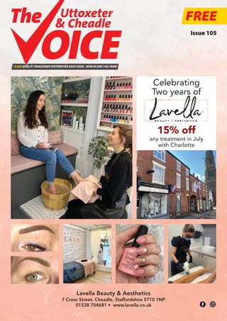 FREE
13,000 QUALITY MAGAZINES DISTRIBUTED EACH ISSUE - NOW IN OUR 14thYEAR!
Uttoxeter
& Cheadle
Uttoxeter
& Cheadle
Lavella Beauty & Aesthetics
7 Cross Street, Cheadle, Staffordshire ST10 1NP
01538 754681 • www.lavella.co.uk
Issue 105
Celebrating
Two years of
15% off
any treatment in July
with Charlotte
 