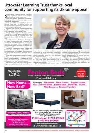 20 If you are responding to an advertisement in The Uttoxeter & Cheadle Voice, please let the advertiser know. Thank you for your support.
Call Emily on 01782 415649
or 07946 603936
We are operating by phone delivering
free to the door, we can also do
vouchers for birthday presents
throughout the year
QUALITY BEDS, ALWAYS LOW PRICES
FREE Local Delivery on Saturdays
Opening hours
Monday, Tuesday, Wednesday,
Friday and Saturday
9:30am till 4pm
Thursday and Sunday closed
S
chools across Uttoxeter Learning Trust have
joined together and collected donations to help
families affected by the Ukraine crisis.
Pupils have donated dried food, first aid kits,
sleeping bags, foil survival blankets, nappies, torches
with batteries, and toiletries.
Sarah Clark, Chief Executive Officer, Uttoxeter
Learning Trust, said: “The Ukraine conflict has
touched so many lives. I would like to thank all of our
schools for supporting this cause.”
She added: “I am especially proud of our pupils who
have shown the importance of being good citizens and
given so generously to those in urgent need.”
Schools that have supported the appeal include
Windsor Park C.E. Middle School on Springfield Road,
Picknalls First School on Oldfields Road, and
Hutchinson Memorial C.E. First School on Uttoxeter
Road.
Lisa Wilbraham-Jones, Headteacher, Windsor Park
C.E Middle School (pictured), said: “The response was
amazing. At a time when many families are struggling
financially, we were overwhelmed by the generosity
shown. Parents, children and friends dug deep and gave
from their hearts.”
She added: “Donations were sorted, packaged and
transported to a local church last month that was
shipping donations to Poland and Ukraine, showing
our young people the importance of giving to those in
need.”
Anne Tapp, Headteacher of Picknalls First School,
said: “In our school community we have families
directly affected by the war in Ukraine and they asked
if we would be able to help by being a collection point
for donations to aid those affected by the crisis.”
She continued: “Due to the urgency of the situation,
we gave our pupils and parents and carers 24 hours to
bring in donations so that they could be transported
the following day. We are very grateful to our school
community for their swift and generous response. Our
thoughts continue to be with all of those affected by
this distressing situation.”
Paula Snee, Headteacher, Hutchinson Memorial
C.E. First School, added: “A huge thank you to all of
our families who donated so generously. We were
inundated with donations.
“We got in touch with a local company, Listers in
Stoke on Trent, who offered to be a collection point for
donations and had already sent two lorries filled with
emergency aid to Poland. They had one more delivery
planned and asked for first aid, toiletries, dried food,
nappies and baby milk donations.
“All of the items were sorted, bagged and labelled
by our Years 3 and 4 children. It was heart-warming to
see our children being involved in emergency aid to
help those whose lives have been shattered by the
ongoing crisis in Ukraine.”
Uttoxeter Learning Trust thanks local
community for supporting its Ukraine appeal
 