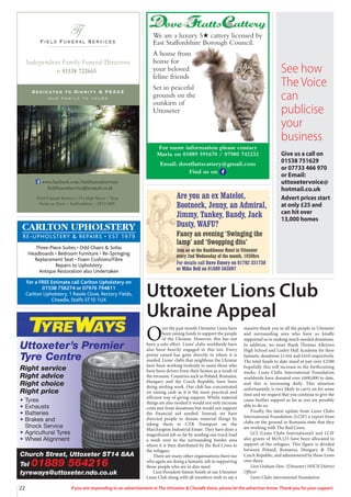 22 If you are responding to an advertisement in The Uttoxeter & Cheadle Voice, please let the advertiser know. Thank you for your support.
Field Funeral Services
Ff
s
Dedicated to Dignity & PEACE
our family to yours
t: 01538 722665
Independent Family Funeral Directors
Field Funeral Services |37a High Street | Tean
Stoke on Trent | Staffordshire | ST10 4DY
www.facebook.com/fieldfuneralservices
fieldfuneralservice@hotmail.co.uk
Church Street, Uttoxeter ST14 8AA
Tel 01889 564216
tyreways@uttoxeter.ndo.co.uk
Uttoxeter’s Premier
Tyre Centre
Right service
Right advice
Right choice
Right price
• Tyres
• Exhausts
• Batteries
• Brakes and
Shock Service
• Agricultural Tyres
• Wheel Alignment
CARLTON UPHOLSTERY
RE-UPHOLSTERY & REPAIRS • EST 1979
Three-Piece Suites • Odd Chairs & Sofas
Headboards • Bedroom Furniture • Re-Springing
Replacement Seat • Foam Cushions/Fibre
Repairs to Upholstery
Antique Restoration also Undertaken
For a FREE Estimate call Carlton Upholstery on
01538 756274 or 07976 794811
Carlton Upholstery, 1 Rawle Close, Rectory Fields,
Cheadle, Staffs ST10 1UX
Uttoxeter Lions Club
Ukraine Appeal
Are you an ex Matelot,
Bootneck, Jenny, an Admiral,
Jimmy, Tankey, Bandy, Jack
Dusty, WAFU?
Fancy an evening ‘Swinging the
lamp’ and ‘Swopping dits’
Join us at the Bankhouse Hotel in Uttoxeter
every 2nd Wednesday of the month, 1930hrs
For details call Dave Emery on 01782 331730
or Mike Bell on 01889 563897
O
ver the past month Uttoxeter Lions have
been raising funds to support the people
of the Ukraine. However, this has not
been a solo effort. Lions’ clubs worldwide have
also been heavily engaged in this too. Every
penny raised has gone directly to where it is
needed. Lions’ club’s that neighbour the Ukraine
have been working tirelessly to assist those who
have been driven from their homes as a result of
the invasion. Countries such as Poland, Romania,
Hungary and the Czech Republic have been
doing sterling work. Our club has concentrated
on raising cash as it is the most practical and
efficient way of giving support. Whilst material
things are also needed it would not only increase
costs met from donations but would not support
the financial aid needed. Instead, we have
directed people to donate material things by
taking them to CTR Transport on the
Marchington Industrial Estate. They have done a
magnificent job so far by sending one truck load
a week over to the surrounding border area
where it is then distributed by the Red Cross to
the refugees.
There are many other organisations there too
who again are doing a fantastic job in supporting
those people who are in dire need.
Lion President Simon Smith of our Uttoxeter
Lions Club along with all members wish to say a
massive thank you to all the people in Uttoxeter
and surrounding area who have so kindly
supported us in making much needed donations.
In addition, we must thank Thomas Alleynes
High School and Loxley Hall Academy for their
fantastic donations £1164 and £410 respectively.
The total funds to date stand at just over £2500
hopefully this will increase in the forthcoming
weeks. Lions Clubs International Foundation
worldwide have donated over £600,000 to date,
and this is increasing daily. This situation
unfortunately, is very likely to carry on for some
time and we request that you continue to give the
cause further support as far as you are possibly
able to do so.
Finally, the latest update from Lions Clubs
International Foundation (LCIF) a report from
clubs on the ground in Romania state that they
are working with The Red Cross,
LCI (Lions Clubs International) and LCIF
also grants of $619,125 have been allocated in
support of the refugees. This figure is divided
between Poland, Romania, Hungary & The
Czech Republic, and administered by those Lions
over there.
Lion Graham Dow (Uttoxeter) 105CN District
Officer
Lions Clubs international Foundation
We are a luxury 5H cattery licensed by
East Staffordshire Borough Council.
A home from
home for
your beloved
feline friends
Set in peaceful
grounds on the
outskirts of
Uttoxeter
For more information please contact
Maria on 01889 591670 / 07980 742232
Email: doveflattscattery@gmail.com
Find us on
See how
The Voice
can
publicise
your
business
Give us a call on
01538 751629
or 07733 466 970
or Email:
uttoxetervoice@
hotmail.co.uk
Advert prices start
at only £25 and
can hit over
13,000 homes
 