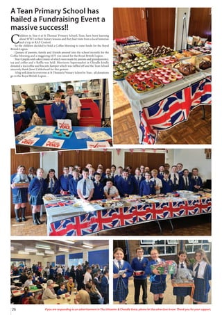 26 If you are responding to an advertisement in The Uttoxeter & Cheadle Voice, please let the advertiser know. Thank you for your support.
A Tean Primary School has
hailed a Fundraising Event a
massive success!!
C
hildren in Year 6 at St Thomas’ Primary School, Tean, have been learning
about WW2 in their history lessons and they had visits from a local historian
and a trip to RAF Cosford.
So the children decided to hold a Coffee Morning to raise funds for the Royal
British Legion.
Queues of parents, family and friends poured into the school recently for the
Coffee Morning and a staggering £675 was raised for the Royal British Legion.
Year 6 pupils sold cakes (many of which were made by parents and grandparents),
tea and coffee and a Raffle was held. Morrisons Supermarket in Cheadle kindly
donated a tea/coffee and biscuits hamper which was raffled off and the Tean School
sincerely thank Janet Calderhead for this gesture.
A big well done to everyone at St Thomas’s Primary School in Tean - all donations
go to the Royal British Legion…
 