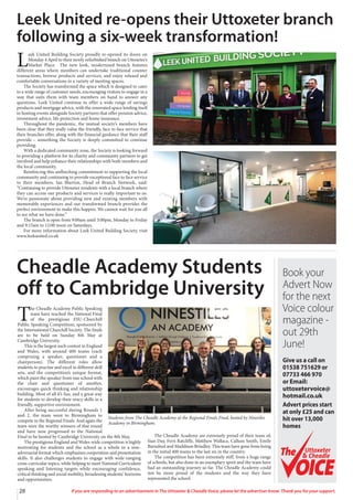 28 If you are responding to an advertisement in The Uttoxeter & Cheadle Voice, please let the advertiser know. Thank you for your support.
L
eek United Building Society proudly re-opened its doors on
Monday 4 April to their newly refurbished branch on Uttoxeter’s
Market Place. The new look, modernised branch features
different areas where members can undertake traditional counter
transactions, browse products and services, and enjoy relaxed and
comfortable conversations in a variety of meeting spaces.
The Society has transformed the space which is designed to cater
to a wide range of customer needs, encouraging visitors to engage in a
way that suits them with team members on hand to answer any
questions. Leek United continue to offer a wide range of savings
products and mortgage advice, with the renovated space lending itself
to hosting events alongside Society partners that offer pension advice,
investment advice, life protection and home insurance.
Throughout the pandemic, the mutual society’s members have
been clear that they really value the friendly, face to face service that
their branches offer, along with the financial guidance that their staff
provide – something the Society is deeply committed to continue
providing.
With a dedicated community zone, the Society is looking forward
to providing a platform for its charity and community partners to get
involved and help enhance their relationships with both members and
the local community.
Reinforcing this unflinching commitment to supporting the local
community and continuing to provide exceptional face to face service
to their members, Ian Blurton, Head of Branch Network, said:
“Continuing to provide Uttoxeter residents with a local branch where
they can access our products and services is really important to us.
We’re passionate about providing new and existing members with
memorable experiences and our transformed branch provides the
perfect environment to make this happen. We cannot wait for you all
to see what we have done.”
The branch is open from 9:00am until 3:00pm, Monday to Friday
and 9:15am to 12:00 noon on Saturdays.
For more information about Leek United Building Society, visit
www.leekunited.co.uk
Leek United re-opens their Uttoxeter branch
following a six-week transformation!
Cheadle Academy Students
off to Cambridge University
T
he Cheadle Academy Public Speaking
team have reached the National Final
of the prestigious ESU-Churchill
Public Speaking Competition, sponsored by
the International Churchill Society. The finals
are to be held on Sunday 8th May at
Cambridge University.
This is the largest such contest in England
and Wales, with around 400 teams (each
comprising a speaker, questioner and a
chairperson). The different roles allow
students to practise and excel in different skill
sets, and the competition’s unique format,
which pairs the speaker from one school with
the chair and questioner of another,
encourages quick thinking and relationship
building. Most of all it’s fun, and a great way
for students to develop their oracy skills in a
friendly, supportive environment.
After being successful during Rounds 1
and 2, the team went to Birmingham to
compete in the Regional Finals. And again the
team were the worthy winners of that round
and have now progressed to the National
Final to be hosted by Cambridge University on the 8th May.
The prestigious England and Wales-wide competition is highly
motivating for students and the school as a whole in a non-
adversarial format which emphasises cooperation and presentation
skills. It also challenges students to engage with wide-ranging
cross-curricular topics, while helping to meet National Curriculum
speaking and listening targets while encouraging confidence,
critical thinking and social mobility, broadening students’ horizons
and opportunities.
The Cheadle Academy are extremely proud of their team of;
Sian Day, Fern Ratcliffe, Matthew Wallace, Callum Smith, Emily
Burndred and Maddison Brindley. This team have gone from being
in the initial 400 teams to the last six in the country.
The competition has been extremely stiff, from a huge range
of schools, but also done in an exemplary spirit and the team have
had an outstanding journey so far. The Cheadle Academy could
not be more proud of the students and the way they have
represented the school.
Students from The Cheadle Academy at the Regional Finals Final, hosted by Ninetiles
Academy in Birmingham.
Book your
Advert Now
for the next
Voice colour
magazine -
out 29th
June!
Give us a call on
01538 751629 or
07733 466 970
or Email:
uttoxetervoice@
hotmail.co.uk
Advert prices start
at only £25 and can
hit over 13,000
homes
Uttoxeter
& Cheadle
Uttoxeter
& Cheadle
 