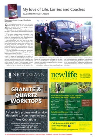 29
Let The Uttoxeter & Cheadle Voice take your business to 13,000 local homes. To advertise, call 01538 751629 or 07733 466 970.
A complete professional service
designed to your requirements
Free Quotations
Showroom at Nettlebank, Sandbach Road,
Burslem, Stoke on Trent ST6 2DR
Telephone 01782 827313
www.graniteworktopsstokeontrent.co.uk
GRANITE &
QUARTZ
WORKTOPS
N E T T L E BA N K
T R E E S & L A N D S C A P E S
ALL ASPECTS
OF TREEWORK
UNDERTAKEN
tFully NPTC Qualified
tRFS cert arb
tReductions
tThins
tCrown Raising
tInspections
tSurveys
All aspects of gardening  landscaping also undertaken:
tLawns tGarden Paths tPonds tFencing
tPatios tBorders tDecking tStonework
tAftercare  Maintenance
tPest Diagnosis  Control
tFells
tConifers
tTop Soil
tLandscaping Services
tLogs Available
From the smallest hedge to the largest tree,
tree surgery that doesn’t cost the Earth!
Fully Licensed Sprayer | Fully Insured
EXPERT ADVICE
FROM PASSIONATE
PROFESSIONALS
Call Rob: 01538 361 432
or 07900 995 139
Printed by SO Marketing - 01538 750 538 - www.somarketing.com
All work to BS3998 standard
EXPERT ADVICE
FROM PASSIONATE
PROFESSIONALS
All work to
BS3998 standard
Call Rob on 01538 421672
or 07900 995139
Email:
newlifetreesandlandscapes@gmail.com
EMERGENCY
CALL-OUTS
ALSO
AVAILABLE







   
   







- www.somarketing.com
A
My love of Life, Lorries and Coaches
by John Willmore, of Cheadle
His series continues from previous Voice
magazines...
S
o, one night when coming from work as I came
towards Blythe Bridge, an old wartime Bedford
Lorry turned in front of me, going to Clover
Dairies down Caverswall Lane…
This caught my eye as my father used to drive one,
the same at Lymers of Tean as mentioned in a previous
article.
It was loaded with milk churns so I followed it and
when the driver, Mr Colley, parked up, I approached
him to ask about the lorry as most had disappeared
from the scene by this time in the late 1960’s.
He explained that there were more of the same,
picking milk up in the area and this whetted my
appetite and I asked if he thought that I could drive one
for them, being Mr Dave Weaver of Endon, he
explained that they were in need of a driver and I was
to ring to make an appointment on the following
Sunday for an interview.
So, I did give them a ring and I was offered the
post!! Wow!! Me driving a wagon picking milk up from
farmers which were in my blood…
So I started my time of driving for Mr Weaver and
I loved it – doing two loads a day, one to Nestle’s at
Ashbourne and one to Holden Bridge Co-Op in The
Potteries, and in my spare time I used to help on Dave
Weaver’s farm which kept my hand in. Also, I still used
to help out at Mr Walker’s at Draycott and worked
milking when he needed a break and harvest time.
Talking of harvest time, it was all hands to the
pumps at Mr Weaver’s and my wife used to drive
another old wartime Bedford, picking up the hay bales.
She was a natural and it was thought at one time that
we would team up as drivers going onto the Continent,
but that would be later.
As you know, Endon and Tean, where I was living,
is quite a distance to travel daily and in bad weather it
was difficult sometimes, taking hours to get home in
the snow, and then getting back next morning to work
as the farms needed their milk picking up, but another
opportunity was about to come my….More about this
next time…
 