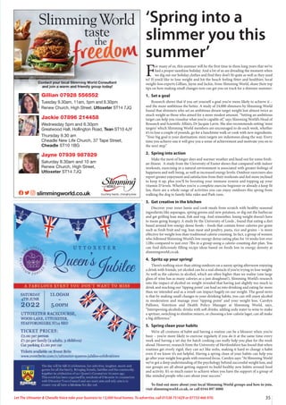 35
Let The Uttoxeter  Cheadle Voice take your business to 13,000 local homes. To advertise, call 01538 751629 or 07733 466 970.
Gillian 07928 556552
Tuesday 9.30am, 11am, 5pm and 6.30pm
Renew Church, High Street, Uttoxeter ST14 7JQ
Jackie 07896 214458
Wednesday 5pm and 6.30pm
Greatwood Hall, Hollington Road, Tean ST10 4JY
Thursday 9.30 am
Cheadle New Life Church, 37 Tape Street,
Cheadle ST10 1BG
Jayne 07939 987829
Saturday 8.30am and 10 am
Renew Church, High Street,
Uttoxeter ST14 7JQ
‘Spring into a
slimmer you this
summer’
F
or many of us, this summer will be the first time in three long years that we’ve
had a proper sunshine holiday. And a lot of us are dreading the moment when
we dig out our holiday clothes and find they don’t fit quite as well as they used
to! If you’d like to lose weight and hit the beach feeling fitter and healthier, local
weight-loss experts Gillian, Jayne and Jackie, from Slimming World, share their top
tips on how making small changes now can get you on track for a slimmer summer:
1. Set a goal
Research shows that if you set yourself a goal you’re more likely to achieve it –
and the more ambitious the better. A study of 24,000 slimmers by Slimming World
found that slimmers who set an ambitious dream target weight lost almost twice as
much weight as those who aimed for a more modest amount. “Setting an ambitious
target can help you visualise what you’re capable of,” says Slimming World’s Head of
Research and Scientific Affairs, Dr Jacquie Lavin. She also recommends setting ‘mini
targets’ which Slimming World members are encouraged to do each week, whether
it’s to lose a couple of pounds, go for a lunchtime walk or cook with new ingredients.
“Your big goal is your destination; mini targets are milestones along the way. Every
time you achieve one it will give you a sense of achievement and motivate you on to
the next step.”
2. Spring into action
Make the most of longer days and warmer weather and head out for some fresh-
air fitness. A study from the University of Exeter shows that compared with indoor
workouts, exercising in a natural environment is associated with greater feelings of
happiness and well-being, as well as increased energy levels. Outdoor exercisers also
report greater enjoyment and satisfaction from their workouts and feel more inclined
to keep it up, plus you’ll be boosting your immune system and topping up your
vitamin D levels. Whether you’re a complete exercise beginner or already a keep fit
fan, there are a whole range of activities you can enjoy outdoors this spring from
walking the dog to family bike rides and Park runs.
3. Get creative in the kitchen
Discover your inner Jamie and cook meals from scratch with healthy seasonal
ingredients like asparagus, spring greens and new potatoes, or dig out the barbecue
and get grilling lean meat, fish and veg. And remember, losing weight doesn’t have
to mean going hungry. A study by the University of Leeds , found that eating a diet
based around low energy dense foods – foods that contain fewer calories per gram
such as fresh fruit and veg, lean meat and poultry, pasta, rice and grains – is more
effective for weight loss than traditional calorie counting. In fact, a group of women
who followed Slimming World’s low energy dense eating plan for 14 weeks lost over
12lbs compared to just over 7lbs in a group using a calorie-counting diet plan. You
can find deliciously filling recipe ideas based on foods low in energy density at
slimmingworld.co.uk.
4. Spritz up your spring!
There’s nothing nicer than sitting outdoors on a sunny spring afternoon enjoying
a drink with friends, yet alcohol can be a real obstacle if you’re trying to lose weight.
As well as the calories in alcohol, which are often higher than we realise (one large
glass of wine has as many calories as a jam doughnut!), Slimming World’s research
into the impact of alcohol on weight revealed that having just slightly too much to
drink and reaching our ‘tipping point’ can lead us into drinking and eating far more
than we intended and as a result can impact hugely on our weight. The good news
is that by making small changes to your drinking habits, you can still enjoy alcohol
in moderation and manage your ‘tipping point’ and your weight loss. Carolyn
Pallister, Nutrition and Health Policy Manager at Slimming World, says,
“Interspersing alcoholic drinks with soft drinks, adding soda water to wine to make
a spritzer, switching to slimline mixers, or choosing a low-calorie lager, can all make
a big difference.”
5. Spring clean your habits
We’re all creatures of habit and having a routine can be a lifesaver when you’re
busy – you’re more likely to exercise regularly if you do it at the same time every
week and having a set day for batch cooking can really help you plan for the week
ahead. However, research from the University of Hertfordshire has found that when
routines get overly rigid, they can act like webs, making it hard to change a habit
even if we know it’s not helpful. Having a spring clean of your habits can help you
go after your weight loss goals with renewed focus. Carolyn says: “At Slimming World
we’ve got a deep understanding of the psychology behind successful weight loss, and
our groups are all about getting support to build healthy new habits around food
and activity. It’s so much easier to achieve when you have the support of a group of
like-minded people who care about your success.”
To find out more about your local Slimming World groups and how to join,
visit slimmingworld.co.uk, or call 0344 897 8000
 