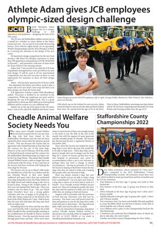 39
Let The Uttoxeter  Cheadle Voice take your business to 13,000 local homes. To advertise, call 01538 751629 or 07733 466 970.
F
or many years Cheadle Animal Welfare
Society had accepted into its care any stray
dog who had been found in the
Staffordshire Moorlands and who had not been
claimed by their owners after the statutory period
of time. This was because the Society had an
agreement with Tenford Kennels at Tean who had
the contract for the care of the stray dogs.
However at the end of February 2018 the owner
of Tenford Kennels retired and the contract for
the Staffordshire Moorlands dogs was taken over
by the City Dogs Home. This meant that Cheadle
Animal Welfare Society could no longer have any
involvement with the strays. It was a sad time as
the Society had been involved with helping the
stray dogs for 50 years.
The Society was set up in March 1968 under
the watchful eyes of the late Lucy Bolton and the
late Dorothy Wood, as they were deeply
saddened and upset when they saw unclaimed
stray dogs being taken from the Police Station in
the High Street and walked along to the vets to
be put to sleep. Young or old. It didn’t matter. If
they were not claimed they had to die. There was
nowhere else for them to go. The one which
broke Dorothy’s heart was a young golden
Labrador who was so happy to be going for a
walk after being cooped up in the kennel at the
back of the Police Station for 7 days. Half an hour
later the man who had taken the dog came back
with an empty lead.
Something had to be done and that was when
Lucy and Dorothy held a meeting in the Guild
Hall, Cheadle for like-minded people resulting in
the establishment of Cheadle  District Animal
Welfare Society. Over the years the Society went
through good times and bad. There were times
when it wasn’t known if there was enough money
in the bank to pay the bills at the end of the
month, but with the support of many generous
and like-minded people in Cheadle, the Society
has thrived and became a registered Charity in
December 1993.
Since 2018 the Society has helped far fewer
dogs than it ever did in the past, but would like
to be able to help more. These days help can be
given to people who can no longer care for their
dogs for a variety of reasons eg they have to go
into hospital or permanent care, move to
accommodation where a pet is not welcome or
perhaps there has been a change in family
circumstances. Having no premises of its own
the Society is hoping to find foster homes for any
dogs who they are asked to help and is hoping
that people will come forward to help.
Have you always wanted a dog, but can’t
afford or maybe you are not able to make a long
term commitment? Can you open your heart to
a dog who is down on its luck and in need of a
friend? If so Cheadle Animal Welfare Society
needs you. They are looking for people who have
the time and the patience to help care for dogs
while they are waiting to find new homes.
Support will be provided with the provision
of food and any veterinary care that may be
necessary. The foster carer will need to have the
time and patience to care for the dog and to make
it feel welcome in their home. The dog will need
daily walks and must be able to socialize
If you are interested in fostering a dog please
contact Cheadle Animal Welfare Society to
discuss how you can help, either by ringing 07731
616 025 or 01335 390369 or via email at
cheadleanimalwelfare@ hotmail.co.uk
Cheadle Animal Welfare
Society Needs You
B
ritish Olympian Adam
Burgess has set a unique
challenge to JCB
apprentices and graduates – designing the look of his
new canoe.
The 29-year-old Staffordshire athlete missed out on
a medal by a whisker in canoe slalom at the Tokyo
Games last year – he was just 0.16 seconds off securing
bronze. Now with his sights firmly set on upcoming
World Championships and the 2024 Olympics in Paris
he is turning the attention to the design of his new
canoe.
He launched a design competition for the new boat
during a talk about his Olympic experience to more
than 100 apprentices and graduates at JCB’s World HQ
in Rocester – and promised a selection of items from
his Team GB kit to the winning entrant.
Adam said: “I am excited to see what the JCB team
of graduates and apprentices come up with for my next
boat design. It will be used at all my international
competitions over the next two years so there is a real
opportunity for someone to show off their design
talent!”
Adam - who has been sponsored by JCB since 2020
- has stipulated that black and yellow need to play a
major role in his new boat’s vinyl wrap and that it can
draw design cues from the Union Jack.
JCB Apprentice Scheme Leader Holly Broadhurst
added: “Everyone is thrilled to be involved in the
competition. While our employees are more used to
designing the way JCB diggers look, this is a great
opportunity to showcase their skills on an international
platform and be creative in a very different way.”
Adam’s rise to the top of his sport in the UK stems
from a visit to his school by Stafford and Stone Canoe
Club which was on the lookout for new recruits. Adam
raised his hand in class to join the club and hasn’t looked
back since. He canoed from the age of 10 on the River
Trent in Stone, Staffordshire, practising most days before
school. He has been competing internationally for Great
Britain and winning medals since the age of 14.
Athlete Adam gives JCB employees
olympic-sized design challenge
Adam Burgess pictured with JCB employees, left to right, Georgia Pedley-Mackenzie, Matt Pickard, Alex Salisbury
and Lewis Rowley.
D
ove Valley swimmers, which consisted of 7 boys and 5
girls, competed in the 2022 Staffordshire County
Championship recently. All swimmers swam their very
best which resulted to many personal bests and lots of medals won
by 4 of our swimmers.
• Tom Kirkman in the boys Age 11 group won Gold in 50m
backstroke
• Dan Simister in the boys Age 12 group won Bronze in 50m
back
• Oliver Edwards in the boys Age 16 group won 1 silver and 3
bronze medals
• Isabelle Edwards in the girls Age 12 group wibt 1 gold , 3 silver
and 2 Bronze medals.
• Two swimmers Amy-Lee Jones and Isabelle Edwards qualified
to swim the 800m which was the first in history of the club of
which Isabelle won a Bronze medal.
• Lucy Oldham earnt a place in the Championship final for the
50m Backstroke.
• 3 swimmers also achieved West Midlands times of which are
due to take place the end of April.
Another successful county Championship for Dove Valley…
Staffordshire County
Championships 2022
 