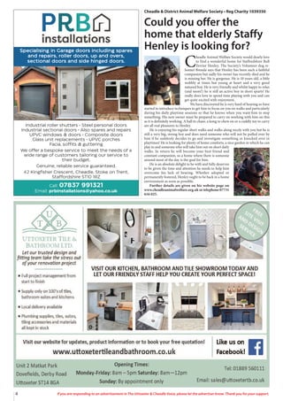 4 If you are responding to an advertisement in The Uttoxeter & Cheadle Voice, please let the advertiser know. Thank you for your support.
Specialising in Garage doors including spares
and repairs, roller doors, up and overs,
sectional doors and side hinged doors.
Industrial roller shutters • Steel personal doors
Industrial sectional doors • Also spares and repairs
UPVC windows & doors • Composite doors
Glass unit replacements • UPVC porches
Facia, soffits & guttering
We offer a bespoke service to meet the needs of a
wide range of customers tailoring our service to
their budget.
Genuine, reliable service guaranteed.
42 Kingfisher Crescent, Cheadle, Stoke on Trent,
Staffordshire ST10 1RZ
Call: 07837 991321
Email: prbinstallations@yahoo.co.uk
Cheadle & District Animal Welfare Society • Reg Charity 1039350
Could you offer the
home that elderly Staffy
Henley is looking for?
C
headle Animal Welfare Society would dearly love
to find a wonderful home for Staffordshire Bull
Terrier Henley. The Society’s Volunteer dog re-
homer Brenda says that Henley has been such a faithful
companion but sadly his owner has recently died and he
is missing her. He is gorgeous. He is 10 years old, a little
wobbly at times but young at heart and a very good
natured boy. He is very friendly and whilst happy to relax
(and snore!) he is still an active boy in short spurts! He
really does love to spend time playing with you and can
get quite excited with enjoyment.
We have discovered he is very hard of hearing so have
started to introduce techniques to get him to focus on you on walks and particularly
during his daily playtime sessions so that he knows when you want him to stop
something. His new owner must be prepared to carry on working with him on this
as it is definitely working. A ball to chase, a kong to chew on or a cuddly toy to carry
are all real pleasures to Henley.
He is enjoying his regular short walks and walks along nicely with you but he is
still a very big, strong boy and does need someone who will not be pulled over by
him if he suddenly decides to go and investigate something or knocked over in
playtimes! He is looking for plenty of home comforts, a nice garden in which he can
play in and someone who will take him out on short daily
walks. In return he will become your best friend and
constant companion, so a home where there is someone
around most of the day is the goal for him.
He is an absolute delight to be with and fully deserves
to be given the time and attention he needs to help him
overcome his lack of hearing. Whether adopted or
permanently fostered, Henley ought to be back in a home
environment as soon as possible.
Further details are given on his website page on
www.cheadleanimalwelfare.org.uk or telephone 07731
616 025.
 