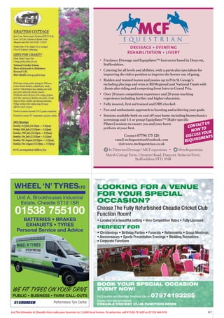 41
Let The Uttoxeter  Cheadle Voice take your business to 13,000 local homes. To advertise, call 01538 751629 or 07733 466 970.
LOOKING FOR A VENUE
FOR YOUR SPECIAL
OCCASION?
Choose The Fully Refurbished Cheadle Cricket Club
Function Room!
• Located in a beautiful setting • Very Competitive Rates • Fully Licensed
PERFECT FOR
• Christenings • Birthday Parties • Funerals • Retirements • Group Meetings
• Anniversaries • Sports Presentation Evenings • Wedding Receptions
• Corporate Functions
BOOK YOUR SPECIAL OCCASION
EVENT NOW!
For Enquiries and Bookings Telephone Lisa on 07974183285
Choose The Fully Refurbished
CHEADLE CRICKET CLUB FUNCTION ROOM
DRESSAGE • EVENTING
REHABILITATION • LIVERY
• Freelance Dressage and Equipilates™ Instructor based in Draycott,
Staffordshire.
• Catering for all levels and abilities, with a particular specialism for
improving the riders position to improve the horses way of going.
• Ridden and trained horses and ponies up to Prix St George’s
including placings and wins at BD Regional and National Finals with
clients also riding and competing from Intro to Grand Prix.
• Over 28 years competition experience and 20 years teaching
experience including further and higher education.
• Fully insured, first aid trained and DBS checked.
• Fun and enthusiastic approach to learning and achieving your goals.
• Sessions available both on and off your horse including biomechanics
screenings and 1:1 or group Equipilates™ (Rider specific
Pilates) sessions to ensure you and your horse
perform at your best.
Contact 07796 175 128
email mcfequestrian@outlook.com
visit www.mcfequestrian.co.uk
Jo Titterton Dressage / MCF equestrian • @mcfequestrian
Marsh Cottage Farm, Uttoxeter Road, Draycott, Stoke-on-Trent,
Staffordshire ST11 9NR
CONTACT US
NOW TO
DISCUSS YOUR
REQUIREMENTS
WHEEL ‘N’ TYRESLTD
Performance Tyre Centre
WE FIT TYRES ON YOUR DRIVE
PUBLIC • BUSINESS • FARM CALL-OUTS
Unit A, Brookhouses Industrial
Estate, Cheadle ST10 1SR
01538 755100
BATTERIES • BRAKES
EXHAUSTS • TYRES
Personal Service and Advice
 