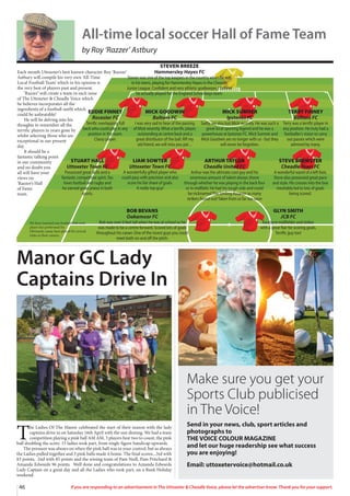 46 If you are responding to an advertisement in The Uttoxeter  Cheadle Voice, please let the advertiser know. Thank you for your support.
Each month Uttoxeter’s best known character Roy ‘Razzer’
Astbury will compile his very own ‘All-Time
Local Football Team’ which in his opinion is
the very best of players past and present.
‘Razzer’ will create a team in each issue
of The Uttoxeter  Cheadle Voice which
he believes incorporates all the
ingredients of a football outfit which
could be unbeatable!
He will be delving into his
thoughts to remember all the
terrific players in years gone by
whilst selecting those who are
exceptional in our present
day.
It should be a
fantastic talking point
in our community
and no doubt you
all will have your
views on
‘Razzer’s Hall
of Fame
team.
EDDIE FINNEY
Rocester FC
Terrific overlapping full
back who could play in any
position in the team.
Classy player.
MICK GOODWIN
Boltons FC
I was very sad to hear of the passing
of Mick recently.What a terrific player,
outstanding at centre back and a
great distributor of the ball. RIP my
old friend, we will miss you pal…
MICK SUMNER
Ipstones FC
Sadly, we also lost Mick recently. He was such a
great local sporting legend and he was a
powerhouse at Ipstones FC. Mick Sumner and
Mick Goodwin are no longer with us - but they
will never be forgotten.
TERRY FINNEY
Boltons FC
Terry was a terrific player in
any position. He truly had a
footballer’s vision to carry
out passes which were
admired by many.
STUART HALL
Uttoxeter Town FC
Possessed great skills and a
fantastic competitive spirit. Stu
loves football and rugby and
he earned great praise in both
sports.
LIAM SOWTER
Uttoxeter Town FC
A wonderfully gifted player who
could pass with precision and also
score his fair share of goals.
A really top guy!
ARTHUR TAYLOR
Cheadle United FC
Arthur was the ultimate cool guy and his
enormous amount of talent always shone
through whether he was playing in the back four
or in midfield. He had his tough side and could
be nicknamedThe Smiling Assassin as many
strikers found out!Taken from us far too soon
STEVE BREWSTER
Cheadle Town FC
A wonderful wand of a left foot,
Steve also possessed great pace
and style. His crosses into the box
inevitably led to lots of goals
being scored.
BOB BEVANS
Oakamoor FC
Bob was over 6 feet tall when he was at school so he
was made to be a centre forward. Scored lots of goals
throughout his career. One of the nicest guys you could
meet both on and off the pitch.
GLYN SMITH
JCB FC
Excellent midfielder and striker
with a great flair for scoring goals.
Terrific guy too!
STEVEN BREEZE
Hammersley Hayes FC
Steven was one of the top keepers in the country when he was
in his teens, playing for Hammersley Hayes in the Cheadle
Junior League. Confident and very athletic goalkeeper, I believe
he actually played for the England Schoolboys team.
We have inserted one football club each
player has performed for.
Obviously, many have played for several
clubs in their careers.
All-time local soccer Hall of Fame Team
by Roy ‘Razzer’ Astbury
Manor GC Lady
Captains Drive In
T
he Ladies Of The Manor celebrated the start of their season with the lady
captains drive in on Saturday 16th April with the sun shining. We had a team
competition playing a pink ball AM AM, 3 players best two to count, the pink
ball doubling the score. 15 ladies took part, from single figure handicap upwards.
The pressure was always on when the pink ball was in your control, but as always
the Ladies pulled together and 3 pink balls made it home. The final scores...3rd with
83 points, 2nd with 85 points and the wining team of Pam Neill, Pam Pritchard 
Amanda Edwards 96 points. Well done and congratulations to Amanda Edwards
Lady Captain on a great day and all the Ladies who took part, on a Bank Holiday
weekend.
Make sure you get your
Sports Club publicised
in The Voice!
Send in your news, club, sport articles and
photographs to
THE VOICE COLOUR MAGAZINE
and let our huge readership see what success
you are enjoying!
Email: uttoxetervoice@hotmail.co.uk
 