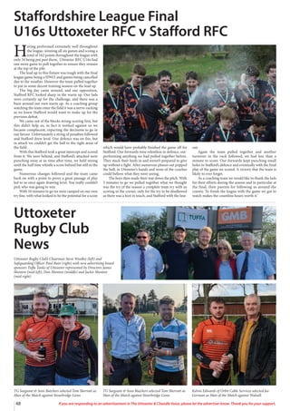 48 If you are responding to an advertisement in The Uttoxeter  Cheadle Voice, please let the advertiser know. Thank you for your support.
H
aving performed extremely well throughout
the league, winning all six games and scoing a
total of 162 points throughout the league with
only 34 being put past them, Uttoxeter RFC U16s had
one more game to pull together to ensure they remain
at the top of the pile.
The lead up to this fixture was tough with the final
league game being a HWO, and games being cancelled
due to the weather. However the team pulled together
to put in some decent training session on the lead up.
The big day came around, and our opposition,
Stafford RFC looked sharp in the warm up. Our lads
were certainly up for the challenge, and there was a
buzz around our own warm up. As a coaching group
watching the team enter the field it was a nerve-racking
as we knew Stafford would want to make up for the
previous defeat.
We came out of the blocks strong scoring first, but
this didn’t help us, in fact it worked against us we
became complacent, expecting the decisions to go in
our favour. Unfortunately a string of penalties followed
and Stafford drew level. Our defence was on fire, but
in attack we couldn’t get the ball in the right areas of
the field.
With this Stafford took a great intercept and scored
from it. We were behind, and Stafford’s attacked were
punching away at us time after time, we held strong
until the half time whistle a score behind but still in the
game.
Numerous changes followed and the team came
back on with a point to prove a great passage of play
led to us once again drawing level. You really couldn’t
pick who was going to win.
With 10 minutes to go we were camped on our own
try line, with what looked to be the potential for a score
which would have probably finished the game off for
Stafford. Our forwards were relentless in defence, out-
performing anything we had pulled together before.
They stuck their heels in and weren’t prepared to give
up without a fight. After numerous phases out popped
the ball, in Uttoxeter’s hands and none of the coaches
could believe what they were seeing.
The boys then made their way down the pitch. With
5 minutes to go we pulled together what we thought
was the try of the season a complete team try with us
scoring in the corner, only for the try to be disallowed
as there was a foot in touch, and Stafford with the line-
out.
Again the team pulled together and another
turnover in the ruck followed, we had less than a
minute to score. Our forwards kept punching small
holes in Stafford’s defence and eventually with the final
play of the game we scored. A victory that the team is
likely to ever forget.
As a coaching team we would like to thank the lads
for their efforts during the season and in particular at
the final, their parents for following us around the
county. To finish the league with the game we got to
watch makes the countless hours worth it.’
Staffordshire League Final
U16s Uttoxeter RFC v Stafford RFC
TG Sargeant  Sons Butchers selected Tom Sherratt as
Man of the Match against Stourbridge Lions.
TG Sargeant  Sons Butchers selected Tom Sherratt as
Man of the Match against Stourbridge Lions.
Kelvin Edwards of Orbit Cable Services selected Joe
Gorman as Man of the Match against Walsall.
Uttoxeter
Rugby Club
News
Uttoxeter Rugby Club’s Chairman Steve Woolley (left) and
Safeguarding Officer Paul Bain (right) with new advertising board
sponsors Tuffa Tanks of Uttoxeter represented by Directors James
Shenton (mid-left), Dan Shenton (middle) and Jackie Shenton
(mid-right)
 