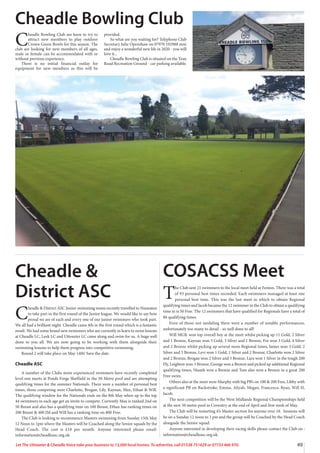 49
Let The Uttoxeter  Cheadle Voice take your business to 13,000 local homes. To advertise, call 01538 751629 or 07733 466 970.
C
headle Bowling Club are keen to try to
attract new members to play outdoor
Crown Green Bowls for this season. The
club are looking for new members of all ages,
male or female can be accommodated with or
without previous experience.
There is no initial financial outlay for
equipment for new members as this will be
provided.
So what are you waiting for? Telephone Club
Secretary Julie Openshaw on 07970 192988 now
and enjoy a wonderful new life in 2020 - you will
love it...
Cheadle Bowling Club is situated on the Tean
Road Recreation Ground - car parking available.
Cheadle Bowling Club
Cheadle 
District ASC
C
headle  District ASC Junior swimming teams recently travelled to Nuneaton
to take part in the first round of the Junior league. We would like to say how
proud we are of each and every one of our junior swimmers who took part.
We all had a brilliant night. Cheadle came 4th in the first round which is a fantastic
result. We had some brand new swimmers who are currently in learn to swim lessons
at Cheadle LC, Leek LC and Uttoxeter LC came along and swim for us. A huge well
done to you all. We are now going to be working with them alongside their
swimming lessons to help them progress into competitive swimming.
Round 2 will take place on May 14th! Save the date.
Cheadle ASC
A number of the Clubs more experienced swimmers have recently completed
level one meets at Ponds Forge Sheffield in the 50 Metre pool and are attempting
qualifying times for the summer Nationals. There were a number of personal best
times, those competing were Charlotte, Brogan, Lily, Kaynan, Max, Ethan  Will.
The qualifying window for the Nationals ends on the 8th May when up to the top
44 swimmers in each age get an invite to compete. Currently Max is ranked 2nd on
50 Breast and also has a qualifying time on 100 Breast, Ethan has ranking times on
200 Breast  400 IM and Will has a ranking time on 800 Free.
The Club is looking to recommence Masters swimming from Sunday 15th May
12 Noon to 1pm where the Masters will be Coached along the Senior squads by the
Head Coach. The cost is £18 per month. Anyone interested please email:
information@cheadleasc.org.uk
COSACSS Meet
T
he Club sent 21 swimmers to the local meet held at Fenton. There was a total
of 93 personal best times recorded. Each swimmers managed at least one
personal best time. This was the last meet in which to obtain Regional
qualifying times and Jacob became the 12 swimmer in the Club to obtain a qualifying
time in is 50 Free. The 12 swimmers that have qualified for Regionals have a total of
86 qualifying times.
Even of those not medaling there were a number of notable performances,
unfortunately too many to detail - so well done to all!
Will MGK won top overall boy at the meet whilst picking up 11 Gold, 2 Silver
and 1 Bronze, Kaynan won 3 Gold, 3 Silver and 1 Bronze, Fin won 3 Gold, 4 Silver
and 2 Bronze whilst picking up several more Regional times, James won 3 Gold, 2
Silver and 5 Bronze, Levi won 1 Gold, 1 Silver and 2 Bronze, Charlotte won 2 Silver
and 2 Bronze, Brogan won 2 Silver and 3 Bronze, Lara won 1 Silver in the tough 200
Fly, Leighton won 3 Bronze, George won a Bronze and picked up additional Regional
qualifying times, Niamh won a Bronze and Tom also won a Bronze in a great 200
Free swim.
Others also at the meet were Murphy with big PB’s on 100  200 Free, Libby with
a significant PB on Backstroke, Emma, Aliyah, Megan, Francesca, Ryan, Will H,
Jacob.
The next competition will be the West Midlands Regional Championships held
at the new 50 metre pool in Coventry at the end of April and first week of May.
The Club will be restarting it’s Master section for anyone over 18. Sessions will
be on a Sunday 12 noon to 1 pm and the group will be Coached by the Head Coach
alongside the Senior squad.
Anyone interested in developing their racing skills please contact the Club on :
information@cheadleasc.org.uk.
 