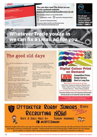 50 If you are responding to an advertisement in The Uttoxeter  Cheadle Voice, please let the advertiser know. Thank you for your support.
Whatever Trade you’re in
we can fix a small ad for you
Give us a call on 01538 751629 or 07733 466 970 or Email: uttoxetervoice@ hotmail.co.uk
The good old days
The Good Old Days photographs on Pages 44
and 45
1 Alton Towers Gardeners, March 1986
Back Row: Tom Burton, Terry Fallows,
Leslie Davis, Bert Slack, Ernie Wood,
Dave Lees  Stephen Cope
Middle Row: Peter Lees, Alex Higgins,
Ken Nash, John Salt, Joe Gee, Sreve
Grindley, Chris Warehovea  Pete
Thorley
Front Row: Frank Bowers, Rupert
Howard, George Noakes  John Lowther
2 Weaver Lodge, Uttoxeter Regulars after a
Darts Presentation, c.1980’s
Back Row: Mick Chatfield, Tony
Campion, Chris Bone, Sandra Higgs,
Micky Collins, Pete Higgs, Terry Snow,
Freddie Ford, Barry Lavin  Mick Lloyd
Middle Row: Martin Tibbits  Andy
Williams
Front Row (Seated): Yassie Groombridge,
Jake Nutt, Colin Hudson  Dickie
Holden
3 Uttoxeter Fireman pictured in 1963 after
winning The Hose Competition
2nd from Left - Sam Mellor, 4th from
Left - Percy Archer, Extreme Right - Don
Marren
4 The Vaults, Uttoxeter, Darts Team
1975/76 Season
Chris Croft, Mick Lloyd, Barry Lavin,
Bernard Mycock, Alan Weaver, Les
Cooke, Derek Anning (Landlord) 
Colin Hale
5 Cheadle Festival 1977
Happy, smiling faces at Town End,
Cheadle watching the Cheadle Festival
Parade.
Uttoxeter Rugby Club Juniors pre-tag, U7 and U8’s train from 09:30 on Sunday mornings, the U9s and above train from 10:30
(Hot drinks and bacon sandwiches available). People should check the facebook page (@URFCJuniors) for any changes
due to weather or matches. We’re always looking for new players as well as any volunteers to help out.
You can also read The Voice on our
newly updated website
www.uttoxeterandcheadlevoice.co.uk
You can also contact us via social media:
@uttoxeter_voice search for Uttoxeter Voice
search for Uttoxeter Voice
Book your advert now for our Christmas issue
email: uttoxetervoice@hotmail.co.uk
For all your
Plastering and
Damp solutions
Contact Adam on
07817 199674
 
