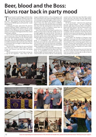 12 If you are responding to an advertisement in The Uttoxeter & Cheadle Voice, please let the advertiser know. Thank you for your support.
T
hey promised it would be bigger and better than
before, and they delivered. Uttoxeter Lions Club
were determined that the return of the Party on
the Pitch - their popular two-day beer festival and
music event at Oldfields Sports and Social Club - would
not disappoint.
Continuing the party spirit from the previous
weekend’s Platinum Jubilee Celebrations, the Lions
organised their biggest-ever festival, and the crowds
returned as if the pandemic had never happened. Or
maybe it was because it had happened that they wanted
something to celebrate.
Party on the Pitch raises money for prostate cancer
tests for local men. More than 400 blood tests took
place in the festival marquee on the Thursday before
the event. The testing programme, organised in
partnership, with the Graham Fulford Trust, represents
an £8,000 commitment this year by the Lions Club. It’s
a commitment they are happy to make because they
know it saves lives.
The next two days helped pay for next year’s blood
tests. There were 25 beers, a dozen ciders, a selection
of gins and Prosecco, and more than 500 paying
partygoers.
The live entertainment on the Friday evening was
a coup for the organisers - Glory Days, the UK’s
longest-established tribute to Bruce Springsteen and
the E Street Band. In the weeks immediately before the
event Springsteen fans had bought a million tickets for
the American rock legend’s 2023 European tour. Die-
hard E Street fans were among those at Oldfields
getting an early taste of the hits and rarities to be played
next year. From the opening Born in the USA to the
closing Born to Run, an audience mostly Born in
Staffordshire enjoyed a powerful show.
Glory Days are the first rock band to perform on a
Friday evening at Party in the Park, and the success of
the night suggests they won’t be the last. The music on
the Saturday had a more familiar ring, with two local
favourites and the return of the band who have made
Saturday night at the beer festival their own.
The afternoon kicked off with Big Stone Gap, a
group of accomplished local musicians. Tight
harmonies were to the fore as they delivered an eclectic
mix of country, folk-rock and Americana, including a
handful of original compositions that more than passed
muster alongside more familiar songs.
Uttoxeter’s Jason Callear maintained the bright and
breezy mood, accompanied by bass player Sean Prior.
Jason, an accomplished all-round musician who
produces highly-acclaimed original work, has become
a firm friend to the festival with his crowd-pleasing
acoustic covers of hits from more than half a century
of pop and rock. Like Glory Days the night before,
Jason performed free of charge to support the prostate
testing project.
For the last decade - aside from the unwelcome
two-year enforced absence - the task of filling the
Saturday night dance floor has fallen to Shropshire-
based rock band Upfront. The beer festival used to be
their only engagement in the area - a once a year
highlight in their busy schedule. But they have proved
so popular with the Uttoxeter crowd that they have
returned several times for private parties. They showed
why they are so well loved as they brought the festival
to a rousing climax.
Simon Smith, the President of Uttoxeter Lions
Club, said: “It was a joy to be able to bring Party on the
Pitch back after a difficult two years. We are grateful to
local people for their continuing support and to our
sponsors. Without that sponsorship, events like this
would not be possible. They helped make this a party
to remember, and it has inspired us to want to offer
even more next year.”
Dates for next year’s event have yet to be fixed, but
the success of the 2022 Party in the Park means the
Lions are confident of being able to offer at least as
many prostate tests as this year.
Beer, blood and the Boss:
Lions roar back in party mood
 