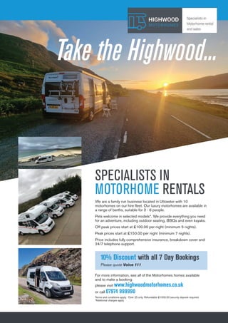 13
Let The Uttoxeter & Cheadle Voice take your business to 13,000 local homes. To advertise, call 01538 751629 or 07733 466 970.
SPECIALISTS IN
MOTORHOME RENTALS
We are a family run business located in Uttoxeter with 10
motorhomes on our hire fleet. Our luxury motorhomes are available in
a range of berths, suitable for 2 - 6 people.
Pets welcome in selected models*. We provide everything you need
for an adventure, including outdoor seating, BBQs and even kayaks.
Off peak prices start at £100.00 per night (minimum 5 nights).
Peak prices start at £150.00 per night (minimum 7 nights).
Price includes fully comprehensive insurance, breakdown cover and
24/7 telephone support.
Take the Highwood...
For more information, see all of the Motorhomes homes available
and to make a booking
please visit www.highwoodmotorhomes.co.uk
or call 07974 999990
Terms and conditions apply. Over 25 only. Refundable £1000.00 security deposit required.
*Additional charges apply
10% Discount with all 7 Day Bookings
Please quote Voice 111
 