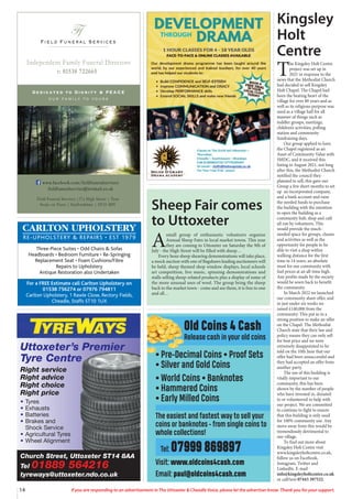 14 If you are responding to an advertisement in The Uttoxeter & Cheadle Voice, please let the advertiser know. Thank you for your support.
Field Funeral Services
Ff
s
Dedicated to Dignity & PEACE
our family to yours
t: 01538 722665
Independent Family Funeral Directors
Field Funeral Services |37a High Street | Tean
Stoke on Trent | Staffordshire | ST10 4DY
www.facebook.com/fieldfuneralservices
fieldfuneralservice@hotmail.co.uk
Church Street, Uttoxeter ST14 8AA
Tel 01889 564216
tyreways@uttoxeter.ndo.co.uk
Uttoxeter’s Premier
Tyre Centre
Right service
Right advice
Right choice
Right price
• Tyres
• Exhausts
• Batteries
• Brakes and
Shock Service
• Agricultural Tyres
• Wheel Alignment
CARLTON UPHOLSTERY
RE-UPHOLSTERY & REPAIRS • EST 1979
Three-Piece Suites • Odd Chairs & Sofas
Headboards • Bedroom Furniture • Re-Springing
Replacement Seat • Foam Cushions/Fibre
Repairs to Upholstery
Antique Restoration also Undertaken
For a FREE Estimate call Carlton Upholstery on
01538 756274 or 07976 794811
Carlton Upholstery, 1 Rawle Close, Rectory Fields,
Cheadle, Staffs ST10 1UX
Old Coins 4 Cash
Release cash in your old coins
• Pre-Decimal Coins • Proof Sets
• Silver and Gold Coins
• World Coins • Banknotes
• Hammered Coins
• Early Milled Coins
The easiest and fastest way to sell your
coins or banknotes - from single coins to
whole collections!
Tel: 07999 869897
Visit: www.oldcoins4cash.com
Email: paul@oldcoins4cash.com
Sheep Fair comes
to Uttoxeter
A
small group of enthusiastic volunteers organise
Annual Sheep Fairs in local market towns. This year
they are coming to Uttoxeter on Saturday the 9th of
July - the High Street will be filled with sheep…
Every hour sheep shearing demonstrations will take place,
a mock auction with one of Bagshaws leading auctioneers will
be held, sheep themed shop window displays, local schools
art competition, live music, spinning demonstrations and
stalls selling sheep-related products plus a display of some of
the more unusual uses of wool. The group bring the sheep
back to the market town - come and see them, it is free to one
and all…
Kingsley
Holt
Centre
T
he Kingsley Holt Centre
project was set up in
2021 in response to the
news that the Methodist Church
had decided to sell Kingsley
Holt Chapel. The Chapel had
been the beating heart of the
village for over 80 years and as
well as its religious purpose was
used as a village hall for all
manner of things such as
toddler groups, meetings,
children’s activities, polling
station and community
fundraising days.
Our group applied to have
the Chapel registered as an
Asset of Community Value with
SMDC, and it received this
listing in August 2021, not long
after this, the Methodist Church
notified the council they
planned to sell, this gave our
Group a few short months to set
up an incorporated company,
and a bank account and raise
the needed funds to purchase
the building with the intention
to open the building as a
community hub, shop and café
all ran by volunteers. This
would provide the much-
needed space for groups, classes
and activities as well as the
opportunity for people to be
able to visit a shop within
walking distance for the first
time in 14 years, an absolute
must for our community with
fuel prices at an all-time high.
Any profits made by the society
would be sown back to benefit
the community.
In March 2022 we launched
our community share offer, and
in just under six weeks we
raised £140,000 from the
community. This put as in a
strong position to make an offer
on the Chapel. The Methodist
Church state that their law and
policy means they can only sell
for best price and we were
extremely disappointed to be
told on the 10th June that our
offer had been unsuccessful and
they had accepted an offer from
another party.
The use of this building is
vitally important to our
community, this has been
shown by the number of people
who have invested in, donated
to or volunteered to help with
our project. We are committed
to continue to fight to ensure
that this building is only used
for 100% community use. Any
move away from this would be
tremendously detrimental to
our village.
To find out more about
Kingsley Holt Centre visit
www.kingsleyholtcentre.co.uk,
follow us on Facebook,
Instagram, Twitter and
LinkedIn. E-mail
info@kingsleyholtcentre.co.uk
or call/text 07443 397522.
 