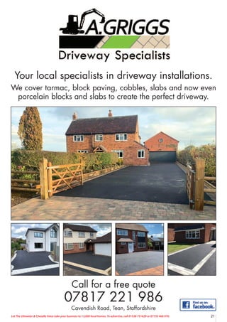 21
Let The Uttoxeter & Cheadle Voice take your business to 13,000 local homes. To advertise, call 01538 751629 or 07733 466 970.
Your local specialists in driveway installations.
We cover tarmac, block paving, cobbles, slabs and now even
porcelain blocks and slabs to create the perfect driveway.
Call for a free quote
07817 221 986
Cavendish Road, Tean, Staffordshire
 