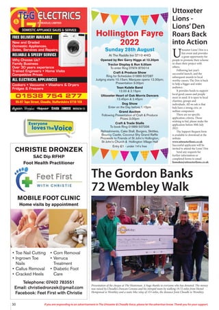 Everyone
lovesTheVoice
30 If you are responding to an advertisement in The Uttoxeter & Cheadle Voice, please let the advertiser know. Thank you for your support.
Presentation of the cheque at The Huntsman. A huge thanks to everyone who has donated. The money
was raised by Cheadle’s Duncan Cowans and his intrepid team by walking 19.72 miles from Hemel
Hempstead to Wembley and a static bike relay of 153 miles, the distance from Cheadle to Wembley.
01538 754 277
95-97 Tape Street, Cheadle, Staffordshire ST10 1ER
FREE DELIVERY AVAILABLE
New and Graded
Domestic Appliances.
Sales, Services and Repairs
RELIABLE & SPEEDY SERVICE
Why Choose Us?
Family Business
Over 30 years experience
Trained Engineers • Home Visits
Competitive Prices
ALL ELECTRICAL APPLIANCES
Cookers • Vacuums • Washers & Dryers
Fridges & Freezers
Hollington Fayre
2022
Sunday 28th August
At The Raddle Inn ST10 4HQ
Opened by Rev Garry Higgs at 12.30pm
Tractor Display & Run 9.00am
To enter Ring 07974 873014
Craft & Produce Show
Ring for Schedules 01889 507287
Judging starts 10.15am; Marquee opens 12.30pm;
Presentation 3.00pm
Tean Kulele Band
12.00 & 2.15pm
Uttoxeter Heart of Oak Morris Dancers
12.45pm & 2.45pm
Dog Show
Enter on the Day before 1.15pm
Grand Auction
Following Presentation of Craft & Produce
Prizes 3.00pm
Craft & Trade Stalls
To book Ring 01889 507336
Refreshments, Cake Stall, Burgers, Skittles,
Bouncy Castle, Coconut Shy Grand Raffle
Proceeds to Friends of St John’s Hollington,
St John’s Church & Hollington Village Hall
Entry £1 - under 14’s free
The Gordon Banks
72 Wembley Walk
MOBILE FOOT CLINIC
Home visits by appointment
CHRISTIE DRONZEK
SAC Dip RFHP
Foot Health Practitioner
Telephone: 07402 783551
Email: christiedronzek@gmail.com
Facebook: Feet First with Christie
• Toe Nail Cutting
• Ingrown Toe
Nails
• Callus Removal
• Cracked Heels
• Corn Removal
• Verruca
Treatment
• Diabetic Foot
Care
Uttoxeter
Lions -
Lions’Den
Roars Back
into Action
U
ttoxeter Lions’ Den is a
fun event and provides
a great opportunity for
people to promote their scheme
or share their project with
others.
Following last year’s
successful launch, and the
subsequent awards to local
worthy causes, The Den is back
to help a bigger and wider
audience.
It provides funds to support
local good causes and people
most in need. It is open to local
charities, groups and
individuals. All we ask is that
bids have a strong civic or
welfare component.
There are no specific
application criteria. Those
wishing to bid, please make the
application before 30th July
2022.
The Support Request form
is available to download at the
website
www.uttoxeterlions.co.uk
Successful applicants will be
invited to attend the Lions’ Den
Send any requests for
further information or
completed forms to email
lionsden@uttoxeterlions.co.uk
 
