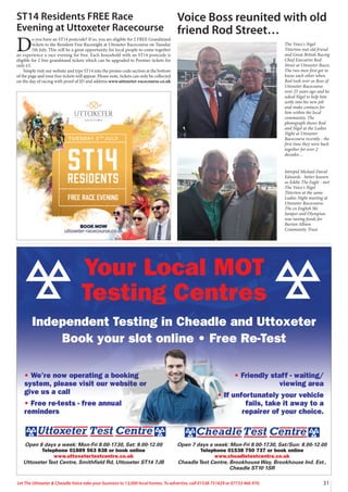 31
Let The Uttoxeter & Cheadle Voice take your business to 13,000 local homes. To advertise, call 01538 751629 or 07733 466 970.
Your Local MOT
Testing Centres
Independent Testing in Cheadle and Uttoxeter
Book your slot online • Free Re-Test
Open 7 days a week: Mon-Fri 8.00-17.30, Sat/Sun: 8.00-12.00
Telephone 01538 750 737 or book online
www.cheadletestcentre.co.uk
CheadleTest Centre, Brookhouse Way, Brookhouse Ind. Est.,
Cheadle ST10 1SR
Open 6 days a week: Mon-Fri 8.00-17.30, Sat: 8.00-12.00
Telephone 01889 563 838 or book online
www.uttoxetertestcentre.co.uk
UttoxeterTest Centre, Smithfield Rd, Uttoxeter ST14 7JB
• We’re now operating a booking
system, please visit our website or
give us a call
• Free re-tests - free annual
reminders
• Friendly staff - waiting/
viewing area
• If unfortunately your vehicle
fails, take it away to a
repairer of your choice.
ST14 Residents FREE Race
Evening at Uttoxeter Racecourse
D
o you have an ST14 postcode? If so, you are eligible for 2 FREE Grandstand
tickets to the Resident Free Racenight at Uttoxeter Racecourse on Tuesday
5th July. This will be a great opportunity for local people to come together
an experience a race evening for free. Each household with an ST14 postcode is
eligible for 2 free grandstand tickets which can be upgraded to Premier tickets for
only £5.
Simply visit our website and type ST14 into the promo code section at the bottom
of the page and your free tickets will appear. Please note, tickets can only be collected
on the day of racing with proof of ID and address www.uttoxeter-racecourse.co.uk
Voice Boss reunited with old
friend Rod Street…
The Voice's Nigel
Titterton met old friend
and Great British Racing
Chief Executive Rod
Street at Uttoxeter Races.
The two men first got to
know each other when
Rod took over as Boss of
Uttoxeter Racecourse
over 25 years ago and he
asked Nigel to help him
settle into his new job
and make contacts for
him within the local
community. The
photograph shows Rod
and Nigel at the Ladies
Night at Uttoxeter
Racecourse recently - the
first time they were back
together for over 2
decades…
Intrepid Michael David
Edwards - better known
as Eddie The Eagle - met
The Voice's Nigel
Titterton at the same
Ladies Night meeting at
Uttoxeter Racecourse.
The ex English Ski
Jumper and Olympian
was raising funds for
Burton Albion
Community Trust.
 