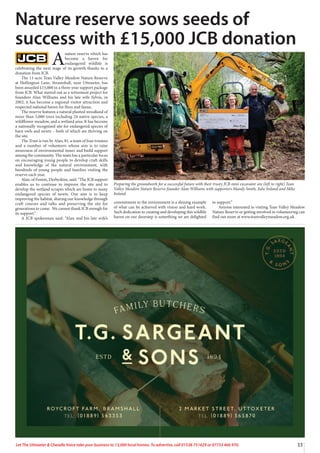 33
Let The Uttoxeter & Cheadle Voice take your business to 13,000 local homes. To advertise, call 01538 751629 or 07733 466 970.
A
nature reserve which has
become a haven for
endangered wildlife is
celebrating the next stage of its growth thanks to a
donation from JCB.
The 11-acre Tean Valley Meadow Nature Reserve
at Hollington Lane, Stramshall, near Uttoxeter, has
been awarded £15,000 in a three-year support package
from JCB. What started out as a retirement project for
founders Alan Williams and his late wife Sylvia, in
2002, it has become a regional visitor attraction and
respected national haven for flora and fauna.
The reserve features a natural planted woodland of
more than 5,000 trees including 24 native species, a
wildflower meadow, and a wetland area. It has become
a nationally recognised site for endangered species of
barn owls and newts – both of which are thriving on
the site.
The Trust is run by Alan, 81, a team of four trustees
and a number of volunteers whose aim is to raise
awareness of environmental issues and build support
among the community. The team has a particular focus
on encouraging young people to develop craft skills
and knowledge of the natural environment, with
hundreds of young people and families visiting the
reserve each year.
Alan, of Foston, Derbyshire, said: “The JCB support
enables us to continue to improve the site and to
develop the wetland scrapes which are home to many
endangered species of newts. Our aim is to keep
improving the habitat, sharing our knowledge through
craft courses and talks and preserving the site for
generations to come. We cannot thank JCB enough for
its support.”
A JCB spokesman said: “Alan and his late wife’s
commitment to the environment is a shining example
of what can be achieved with vision and hard work.
Such dedication to creating and developing this wildlife
haven on our doorstep is something we are delighted
to support.”
Anyone interested in visiting Tean Valley Meadow
Nature Reserve or getting involved in volunteering can
find out more at www.teanvalleymeadow.org.uk .
Nature reserve sows seeds of
success with £15,000 JCB donation
Preparing the groundwork for a successful future with their trusty JCB mini excavator are (left to right) Tean
Valley Meadow Nature Reserve founder Alan Williams with supporters Mandy Smith, Julie Ireland and Mike
Ireland.
 