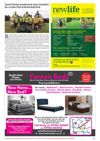 35
Let The Uttoxeter & Cheadle Voice take your business to 13,000 local homes. To advertise, call 01538 751629 or 07733 466 970.
Call Emily on 01782 415649
or 07946 603936
We are operating by phone delivering
free to the door, we can also do
vouchers for birthday presents
throughout the year
QUALITY BEDS, ALWAYS LOW PRICES
FREE Local Delivery on Saturdays
Opening hours
Monday, Tuesday, Wednesday,
Friday and Saturday
9:30am till 4pm
Thursday and Sunday closed
T R E E S & L A N D S C A P E S
ALL ASPECTS
OF TREEWORK
UNDERTAKEN
tFully NPTC Qualified
tRFS cert arb
tReductions
tThins
tCrown Raising
tInspections
tSurveys
All aspects of gardening  landscaping also undertaken:
tLawns tGarden Paths tPonds tFencing
tPatios tBorders tDecking tStonework
tAftercare  Maintenance
tPest Diagnosis  Control
tFells
tConifers
tTop Soil
tLandscaping Services
tLogs Available
From the smallest hedge to the largest tree,
tree surgery that doesn’t cost the Earth!
Fully Licensed Sprayer | Fully Insured
EXPERT ADVICE
FROM PASSIONATE
PROFESSIONALS
Call Rob: 01538 361 432
or 07900 995 139
Printed by SO Marketing - 01538 750 538 - www.somarketing.com
All work to BS3998 standard
EXPERT ADVICE
FROM PASSIONATE
PROFESSIONALS
All work to
BS3998 standard
Call Rob on 01538 421672
or 07900 995139
Email:
newlifetreesandlandscapes@gmail.com
EMERGENCY
CALL-OUTS
ALSO
AVAILABLE







   
   







- www.somarketing.com
A
Tynsel Parkes Academy  Lions Combine
for a Litter Pick at Bramshall Park
R
ecently, Pupils from Tynsel Parkes Academy joined forces with Lions to do a
litter pick at Bramshall Park. Year 2, led by Mrs L. Webb, and several other
teachers descended on the park at 9:30 armed with pick up sticks and a full roll
of rubbish bags. The group spent a good 90 minutes scouring the park for rubbish.
Initially the children thought the park was really clean and tidy until they had a good
look around them. In all around a half a dozen bags of rubbish was collected. Several
plastic bottles were discovered and placed in the park’s own recycle bins.
The children were very quick to notice the signs on the static rubbish bins, “people
caught dropping litter could be fined the sum of £75.00. The joke was made that that
sum of money would buy a lot of sweets. However, they all agreed a clean park and
environment was a much better outcome.
The event was to mark a start of a joint venture between the school pupils and
Lions in conducting a realistic community role by the pupils in our town of Uttoxeter.
Later in the year the pupils will learn what it is like to experience life as a partially
sighted person or be totally without sight, and raise funds for Sight First (a Lions
Charity following a challenge by Helen Keller) In fact it was Lions international who
invented the first white Stick, In addition, both the lower and upper school will be
taking part in community service projects. All of which forms part of the PSHE section
of the school’s curriculum, and also fulfils Lions commitment in promoting youth.
Lion President Simon Smith commented this event is an exciting start to the
partnership with Tynsel Parkes Academy and welcomes this opportunity in extending
our youth programme in working with young people to promote community work in
our town.
 