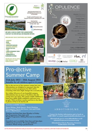 39
Let The Uttoxeter  Cheadle Voice take your business to 13,000 local homes. To advertise, call 01538 751629 or 07733 466 970.
Contact for further information and to book on
01889 590217 or email enquiries@abbotsholme.co.uk
Alternatively, go to: www.abbotsholme.co.uk/
admissions/proactivesummercamp
Abbotsholme School, Rocester, Uttoxeter,
Staffordshire ST14 5BS
Pro-@ctive
Summer Camp
25th July 2022 – 26th August 2022
Suitable for all children aged 4-14 years
Due to the success of the summer camps last year,
Abbotsholme are delighted to announce that the
summer activity programme for 2022 will be
returning with some slight changes for a second year.
Set within 140 acres of our beautiful campus,
Abbotsholme has an array of facilities that the
young ones can enjoy. The camps enable children to
learn new skills, build confidence and meet new
people. With excellent coaches and lots to do, there
is plenty of fun to be had by all.
Activities available include:
Horse Riding • Multi Sports • Rock Climbing
Watersports • Fun in the Forest • Arts and Crafts
Dance • Mad Science
Sessions run from 9am-4pm Monday to Friday.
Day Programme (9am-4pm) £40
Weekly Programme (Sibling Discount is available)
£160
Extended care is available: 8am-9am and 4pm-6pm
additional £5 per hour. We accept childcare
vouchers. Please bring a packed lunch.
 