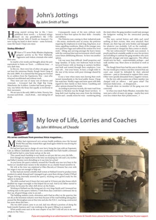 My love of Life, Lorries and Coaches
by John Willmore, of Cheadle
His series continues from previous Voice magazines...
M
y father had experienced very serious health problems since the Second
World War and they reared their ugly head again whilst he was driving for
Norman Green.
He had just been put in charge of a new lorry, being the type with an Ergomatic
Cab, an Albion Clydesdale which was very comfortable but Dad’s health continued
to fall and he had to come home and go on the sick.
This caused much hardship to our family as sick pay did not cover the bills…
Even though my employment at the time was keeping my wife and I, my mother
and father’s monies were dwindling so it was time for action!
As you know, the quarry industry around the Cheadle area was very busy in the
Sixties so I needed more money in the situation we as a family found ourselves in.
My wife at the time was employed at Elkes Biscuits at Uttoxeter but even with
her wages it was not enough to help out.
So they had just started a double shuft system at Hulland Gravel to produce more
products to satisfy demand and I managed to get a post there diving a Foden 8 Wheel
Wagon driving internally around the quarry, stocking extra gravel ready for the
upturn in demand.
The shifts worked were 8 hours but were paid at 10 hours pay plus bonus which
doubled my wages overnight so this helped out no end. And as my father started to
get better, he became the other shift driver on the Foden.
Working at Hulland was like being part of a very large family and I treasured my
working time in the quarry industry. I wish those days could have continued, but as
they say, all good things come to an end…
The building industry took a downturn and it had an effect on the quarries, but
not all, as the limestone industry were busy because of the road building taking place
around the Birmingham area at thie time and also the N.E.C. was being constructed
but more about this later…
The two shift system came to an end, dad was offered a position of doing the
bank transfer business and I was working in the quarry filling in as required.
What would come next in the next chapter of my life? I will tell you in my next
article in The Voice…
46 If you are responding to an advertisement in The Uttoxeter  Cheadle Voice, please let the advertiser know. Thank you for your support.
John’s Jottings
by John Smith of Tean
H
aving started writing late in life, I have
published three novels – a fictional trilogy
based on my grandfather’s life (‘The
Prendergast Novels’ John D Smith on Amazon). I’m
now trying my hand at short stories – some fictional,
some life-based. I hope you enjoy.
Stokey Blinders?
W
e have a TV series Peaky Blinders displaying
gangster activity in the West Midlands.
Aggressive and violent criminals who ruled
their area.
So maybe a few words and thoughts about the past
equivalents in Stoke-on-Trent… a different time… a
very dark time.
In this era , there were lots of other city gangs, and
not least the notorious Hanley Rough Street Gang of
the early 1800’s. It is claimed that this gang was formed
by ex-soldiers from the Napoleonic War – men who
returned uncelebrated and without work.
They were just one of many sets of thieves and
criminals – Liverpool had the High Rip Gang,
Manchester the Scuttlers. London had many groups –
way, way before the Krays but equally as territorial as
their successors.
We are now in the early 1880’s in Stoke. Poverty, low
incomes and drink… much drink… men taking lots of
drink.
Consequently many of the men without work
turned to their best option for their skills – brutality
and robbery.
The Potteries now coming to their industrial peak
– the mines, steelworks and, of course, the potteries
requiring the employees to work long, long hours, in at
times, appalling conditions. Many of the younger men
were paid low wages and suffered the routine low-level
work – lifting and carrying amongst the heavy fumes
with the continual dust and environment which would
cause future debilitating illnesses. So here was another
option.
Life was more than difficult. Small properties and
large families. If lucky, two bedroom back-to-back
terraced houses with no heating or sanitary facilities
and built and rented through their employers. Lose
your job… lose your house. At best, a rough toilet to
the rear of the terrace with poor drainage shared by
many.
It was a time when many men leaving their work
turned immediately to the local public house. Cheap
but weak beer. Weekly wages and more spent with little
regard for their family or their future. Gambling and
other options drained the funds.
According to previous records, the main road from
Hanley to Burslem was the Rough Street territory. A
long dark track leading men away from the drinking
houses and – usually worse for wear - wandering along
the street where the gang members would wait amongst
the hedgerow waiting for the intoxicated passing
traveller.
The men carried knives and clubs and cared
nothing of their victims. Men were attacked, their
throats cut, their legs and arms broken and damaged
for whatever was available. Left on the roadside…
.rarely arrested or charged for their crimes or attacks.
The law enforcement? Virtually non-existent. A
poorly paid local constable unable to cover his territory
and unwilling to confront the gang members who were
physically stronger and more aggressive. This officer
would turn his back – understandably perhaps – and
walk another way. Most chose or declined to work at
night.
The Rough Street boys had the area in their control.
No one would give evidence and they ensured that any
court case would be defended by their selected
witnesses – paid or threatened to support their cause.
Other were quickly dissuaded from a negative version.
On the very odd occasion one of their number was
charged with an offence – and guess what? The
witnesses faded away… or disappeared…
Records show no member of the gang was ever
convicted.
So when you watch Peaky Blinders, remember they
were just a relict of many city gangs – maybe they were
even less violent than their predecessors…?
 