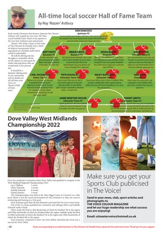 48 If you are responding to an advertisement in The Uttoxeter  Cheadle Voice, please let the advertiser know. Thank you for your support.
Dove Valley West Midlands
Championship 2022
Over two weekends 4 swimmers from Dove Valley had qualified to compete in the
West Midlands Regional Championships 2022.
Lucy Oldham 1 event
Oliver Edwards 3 events
Isabelle Edwards 8 events
Daniel Simister 1 event
The Championships were held at the Alan Higgs Centre in Coventry in a 50m
pool which is not the usual environment for the swimmers as they are used to
swimming and training in a 25m pool.
Each swimmer gave their all and obtained a personal best for every event swam.
Out of the 13 events qualified two swimmers and siblings Oliver and Isabelle
Edwards made 4 finals.
Oliver made the final in 50m Backstroke of which he finished 7th in the region
and 100m backstroke of which he finished 4thin the region. Isabelle made the final
in 200m backstroke of which she finished 7th in the region and 100m backstroke of
which she finished 6th in the region.
Each swimmer competed to their very best ability; therefore,the event was a
success for Dove Valley.
Make sure you get your
Sports Club publicised
in The Voice!
Send in your news, club, sport articles and
photographs to
THE VOICE COLOUR MAGAZINE
and let our huge readership see what success
you are enjoying!
Email: uttoxetervoice@hotmail.co.uk
Each month Uttoxeter’s best known character Roy ‘Razzer’
Astbury will compile his very own ‘All-Time
Local Football Team’ which in his opinion is
the very best of players past and present.
‘Razzer’ will create a team in each issue
of The Uttoxeter  Cheadle Voice which
he believes incorporates all the
ingredients of a football outfit which
could be unbeatable!
He will be delving into his
thoughts to remember all the
terrific players in years gone by
whilst selecting those who are
exceptional in our present
day.
It should be a
fantastic talking point
in our community
and no doubt you
all will have your
views on
‘Razzer’s Hall
of Fame
team.
MATT NUTT
Rocester FC
A really talented player
who possessed great skills.
Matt could play anywhere
in the team.Top man too!
BRIAN SMITH
Rocester FC
Tall, blond haired defender who could
mix it when needed. He use to strut
around the pitch like Franz
Beckenbauer! (you youngsters will
have to Google him I suppose)!
KEVIN BOOTH
Kingsley FC
We were very saddened to hear Kevin
has sadly passed away recently. A truly
wonderful man and a great footballer.
One of the nicect chaps you could ever
meet. RIP Kev…
IAN MORTON
Cheadle Town FC
Ian’s nickname back in the day was
‘Crusher’so you don’t have to be a
genius to work out what type of
player he was! Hard tackler and no
nonsense attitude, great guy too.
CARL DICKINSON
Stoke City FC
‘Dicko,’as he is known as, enjoyed
a wonderful football career,
playing for Stoke back in the day
and now managing HanleyTown
FC. I asked him to be aVoice
Columnist last month but I’m still
awaiting a reply!!
PETE DOUGLAS
Uttoxeter Town FC
I have to put Pete into my Hall of
Fame team again as he was the
ultimate leader on and off the
pitch.Tough, competitive, talented,
brave – he had it all…
MICKY RATCLIFFE
Uttoxeter Town
I have to put Micky next to Pete in midfield.What
a player, unbelievable skills, superb passing
ability and one of the best footballers in our area.
Top, top guy too…
DAN CARR
Cheadle CC
Great vision for a pass and a real
competitor in the middle of the
park. Dan scored his fair share of
goals too.
JAMIE NEWTON-TAYLOR
Uttoxeter Town FC
A great goalscorer who was excellent
in the air and on the ground. A top
local player and also a top guy too…
TOMMY SMITH
Uttoxeter Town FC
What a legendary goalscorerTom was, just an inspiration
to youngsters on how to put the ball into the back of the
net. He also possessed great skills at holding the ball up
and spraying passes to his teammates.Top bloke too!
KEN HANCOCK
Ipstones FC
Former professional keeper with Spurs, Ken joined Ippy when
he moved to his home nearby from London.Wonderful goalie
and one of the nicest men I have ever met.
We have inserted one football club each
player has performed for.
Obviously, many have played for several
clubs in their careers.
All-time local soccer Hall of Fame Team
by Roy ‘Razzer’ Astbury
 