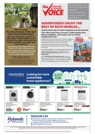 5
Let The Uttoxeter & Cheadle Voice take your business to 13,000 local homes. To advertise, call 01538 751629 or 07733 466 970.
ADVERTISERS!! ENJOY THE
BEST OF BOTH WORLDS...
Superb hard copy A4 colour magazine and the internet!
Your advert goes into a massive 13,000 quality Voice
glossy magazines - plus it goes into our online
magazine for free!
Readers tell us they do not throw The Voice magazine
into the bin but retain it until the next issue arrives
through the letterbox around a month later!
This provides our advertisers with a very long
timescale in the public domain which is terrific value
for money!
Our online magazine can be read page by page oﬀ
Tablets, Mobile Phones and Computers. Go to
uttoxeterandcheadlevoice.co.uk and click on
Back Issues
Email uttoxetervoice@hotmail.co.uk now and
place your advert in the next Uttoxeter & Cheadle
Voice colour magazine - no pre-payment required
which is another huge plus for our advertisers.
FREE
13,000 QUALITY MAGAZINES DISTRIBUTED EACH ISSUE - NOW IN OUR 15thYEAR!
Uttoxeter
& Cheadle
Uttoxeter
& Cheadle
Issue 111
Uttoxeter 01889 567777
Cheadle 01538 750081
Ashbourne 01335 300600
Free valuation
SELL
WITH
US
Uttoxeter
& Cheadle
Uttoxeter
& Cheadle
Book your advert now
for the next Voice colour
magazine!!
Out 14th September
Email: uttoxetervoice
@hotmail.co.uk
We are open
Thursday-Tuesday 10am-4pm
and closed Wednesdays.
We have lunchtime specials on
offer daily. Freshly baked scones
and lots of outdoor seating by the
canal waterside - our water huts
are a favourite.
Specialising in Teas, Italian Piacetto
Coffee and home baked scones
Welcoming families, ramblers, cyclists,
dog walkers and canal enthusiasts
Lots of outside seating available
Froghall Wharf, Foxt Road,
Churnet Valley ST10 2HJ
Situated 5 minutes from Cheadle &
15 minutes from Ashbourne on the A52
by the canal in Froghall Wharf.
BUILT IN
BUILT IN
 