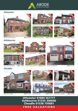 Hawthornden Avenue,Uttoxeter SOLD £235,000
Uttoxeter Road,Checkley SOLD £725,000
Ashbourne Road,Uttoxeter SOLD £240,000
S
O
L
D
S
O
L
D
S
O
L
D
Ashbourne Road,Rocester SOLD £225,000
Hall Road,Uttoxeter SOLD £295,000
S
O
L
D
S
O
L
D
Uttoxeter
Cedar Close,Ashbourne SOLD £220,000
Station Street,Ashbourne SOLD £130,000 Acorn Drive,Ashbourne SOLD £385,000
S
O
L
D
S
O
L
D
S
O
L
D
Broomy Close,Brailsford SOLD £102,500
Hawthorn Close,Ashbourne SOLD £290,000
S
O
L
D
S
O
L
D
Ashbourne
Rosebank Crescent,Oakamoor SOLD £465,000
Oakhill Close,Tean SOLD £225,000
Dryden Way,Cheadle SOLD £170,000
S
O
L
D
S
O
L
D
S
O
L
D
Queen Street,Cheadle SOLD £135,000
Glebe Gardens,Cheadle SOLD £360,000
S
O
L
D
S
O
L
D
Cheadle
Uttoxeter 01889 567777
Ashbourne 01335 300600
Cheadle 01538 750081
F R E E VA L U AT I O N S
 