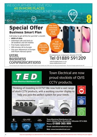 6 If you are responding to an advertisement in The Uttoxeter & Cheadle Voice, please let the advertiser know. Thank you for your support.
Town Electrical Distributors Ltd,
Unit 2, Matkat Park, Dovefields, Uttoxeter ST14 8GA
Phone: 01889 565 999
Email: sales@townelectrical.com
Web: www.townelectrical.com
Special Offer
Business Smart Plan
Call today to get all this for just £46* a month:
• 60GB of data
• Unlimited calls and texts to
UK landlines and UK mobiles
• Free faulty replacement
• 200 minutes UK to Europe
• Use your allowances in Europe
with Roam Abroad option
Brookend House, Crakemarsh, Uttoxeter ST14 5BL
Tel 01889 591209
sales@vitalbusiness.co.uk
www.vitalbusiness.co.uk
Sim Only
Unlimited
mins/text
30GB
£19pm
Full
iPhone 13
range in
Stock
Sim only
Unlimited
Data
£26.60pm
The recurring price plan charge will be increased by RPI in March of each calendar year. Other prices may also go up during the plan. *All prices & charges quoted are plus VAT
 