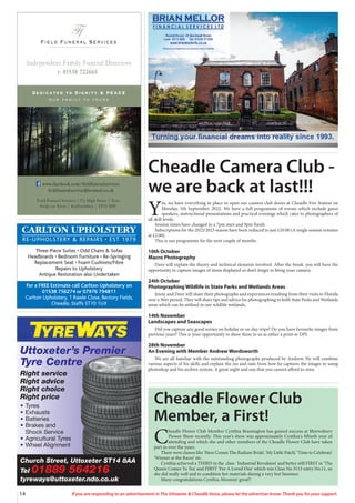 14 If you are responding to an advertisement in The Uttoxeter & Cheadle Voice, please let the advertiser know. Thank you for your support.
Field Funeral Services
Ff
s
Dedicated to Dignity & PEACE
our family to yours
t: 01538 722665
Independent Family Funeral Directors
Field Funeral Services |37a High Street | Tean
Stoke on Trent | Staffordshire | ST10 4DY
www.facebook.com/fieldfuneralservices
fieldfuneralservice@hotmail.co.uk
Church Street, Uttoxeter ST14 8AA
Tel 01889 564216
tyreways@uttoxeter.ndo.co.uk
Uttoxeter’s Premier
Tyre Centre
Right service
Right advice
Right choice
Right price
• Tyres
• Exhausts
• Batteries
• Brakes and
Shock Service
• Agricultural Tyres
• Wheel Alignment
CARLTON UPHOLSTERY
RE-UPHOLSTERY & REPAIRS • EST 1979
Three-Piece Suites • Odd Chairs & Sofas
Headboards • Bedroom Furniture • Re-Springing
Replacement Seat • Foam Cushions/Fibre
Repairs to Upholstery
Antique Restoration also Undertaken
For a FREE Estimate call Carlton Upholstery on
01538 756274 or 07976 794811
Carlton Upholstery, 1 Rawle Close, Rectory Fields,
Cheadle, Staffs ST10 1UX
Cheadle Camera Club -
we are back at last!!!
Y
es, we have everything in place to open our camera club doors at Cheadle Fire Station on
Monday, 5th September, 2022. We have a full programme of events which include guest
speakers, instructional presentations and practical evenings which cater to photographers of
all skill levels.
Session times have changed to a 7pm start and 9pm finish.
Subscriptions for the 2022/2023 season have been reduced to just £10.00 (A single session remains
at £2.00).
This is our programme for the next couple of months.
10th October
Macro Photography
Dave will explain the theory and technical elements involved. After the break, you will have the
opportunity to capture images of items displayed so don’t forget to bring your camera.
24th October
Photographing Wildlife in State Parks and Wetlands Areas
Jenny and Dave will share their photographs and experiences resulting from their visits to Florida
over a 30yr period. They will share tips and advice for photographing in both State Parks and Wetlands
areas which can be utilised in our wildlife wetlands.
14th November
Landscapes and Seascapes
Did you capture any good scenes on holiday or on day-trips? Do you have favourite images from
previous years? This is your opportunity to show them to us as either a print or DPI.
28th November
An Evening with Member Andrew Wordsworth
We are all familiar with the outstanding photographs produced by Andrew. He will combine
various aspects of his skills and explain the ins and outs from how he captures the images to using
photoshop and his archive system. A great night and one that you cannot afford to miss.
Cheadle Flower Club
Member, a First!
C
headle Flower Club Member Cynthia Brassington has gained success at Shrewsbury
Flower Show recently. This year’s show was approximately Cynthia's fiftieth year of
attending and which she and other members of the Cheadle Flower Club have taken
part in over the years.
There were classes like ‘Here Comes The Radiant Bride’, ‘My Little Patch’, ‘Time to Celebrate’
‘Winner at the Races’ etc.
Cynthia achieved a THIRD in the class ‘Industrial Revulsion’ and better still FIRST in ‘The
Queen Comes To Tea’ and FIRST ‘For A Loved One’ which was Class No 3113 entry No.11, so
she did really well and to condition her materials during a very hot Summer.
Many congratulations Cynthia, bloomin’ great!!
 