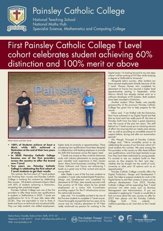 • 100% of Students achieve at least a
Merit, while 60% achieved a
Distinction at the end of their two years
of study.
• In 2020 Painsley Catholic College
became one of the first providers
across the country to offer the brand
new T Level
• Two years on, Painsley Catholic
College is celebrating the first cohort of
T Level students to get their results
This summer, the first cohort of T Level students
are finishing their courses and Painsley Catholic
College is marking this moment by celebrating
their success. All students achieved at least a Merit
with 60% of students achieving a Distinction,
exceeding their predicted targets.
Painsley Catholic College was one of the first
providers to offer these brand new qualifications
to students in Staffordshire in 2020. T Levels are
qualifications for 16 to 19 year olds, taken after
GCSEs. They are equivalent in size to three A
levels and focus on technical and vocational skills.
They can help students into skilled employment,
higher study at university or apprenticeships. These
pioneering new qualifications have been designed
in collaboration with leading employers to provide
the skills that businesses across the region need.
T Levels are unique as they combine classroom
study with industry placements so young people
gain valuable work experience in their chosen
sector. Many local businesses including VX Fiber,
Parker Software and Tracsis are embracing T
Levels as a great way to find, nurture and secure
young talent.
Jake Steele is one of the first ever students to
complete a T Level. Jake studied Digital Production,
Design and Development and completed his
placement at VX Fiber. Jake recently secured a full-
time position at VX Fiber where he has started
employment as a Junior Hub Co-ordinator
providing support for the IT infrastructure across
the nationwide business.
Jake said, “I’m incredibly excited to be one of
the first ever students to complete a T Level course.
I have thoroughly enjoyed the last two years of my
course and my industry placement at VX Fiber
really reinforced my passion for working in the
Digital sector. I’m looking forward to my next steps
where I will be working at VX Fiber whilst studying
a degree at Staffordshire University”.
Alongside Jake’s success, other students too
have secured employment directly because of the
T Level. Thomas Haines who completed his
placement at Tracsis has secured a higher level
apprenticeship starting in September, whilst
Marcus Alcock has already started work as a
software developer at FR Systems. Both students
have been awarded a Distinction.
Another student, Ethan Steele, was equally
praiseworthy of the provision Painsley Catholic
College has given him to help prepare for the
course.
Ethan said, “I am thrilled with the Distinction
that I have achieved in my Digital T-Level and feel
that my hard work has really paid off. My time at
Painsley Sixth Form has been a great adventure
over the course of the past two years. The staff
behind our T Level course put an amazing amount
of effort into ensuring that our needs were always
met, as well as providing an incredible amount of
support before, during and after our examination
periods”.
Mrs Waugh, Principal of Painsley Catholic
College said, “We’re incredibly proud to be
celebrating the success of our first ever cohort of T
Level students this summer. We were among the
first providers in the country to offer these brilliant
new qualifications, and it has been fantastic to see
how they have been embraced by young people.
I’m excited to see our students build on their
success as they prepare for their next step -
whether that be straight into the world of work,
university or other post 18 options such as an
apprenticeship.”
Painsley Catholic College currently offers the
Digital Production, Design and Development T
Level. This helps to prepare students for work in the
Digital Sector to start their careers in areas such as
software development. From 2023, Painsley
Catholic College will be expanding their T Level
provision into other areas such as Business
Management and Administration. If you are
interested in applying for T Levels or would like to
find out more about the new courses on offer for
2023 then please visit the Painsley Catholic
College Sixth Form website -
sixthform.painsley.co.uk/ and click on the T Levels
link.
Ethan Steele and Jake Steele
First Painsley Catholic College T Level
cohort celebrates student achieving 60%
distinction and 100% merit or above
 