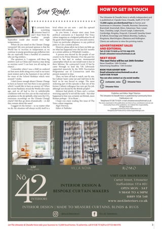 3
Let The Uttoxeter & Cheadle Voice take your business to 13,000 local homes. To advertise, call 01538 751629 or 07733 466 970.
I
t’s certainly been
a scorching
Summer hasn’t it
and I hear from the
weather people
September could also record very high
temperatures…
Where do you stand on the Climate Change
viewpoint? My own personal opinion is that the
World has to increase in temperature as we
continue to pump greenhouse gas pollution into
the air, especially from a handful of countries
who are big emitters.
The question is, I suppose, will these big
emitters such as China and America stop doing
so anytime soon? I can hear you all saying ‘no
chance’…
I remember when I was a child we endured
six foot snow drifts along every road in our town
most winters and in the Summers it was red hot
for most of the School Holidays which were
around 7 weeks.
I don’t know enough about Climate Change
to have an honest view but there is one question
which I would like to have an answer to!! When
the recent Pandemic struck the World a few years
ago, and we all had to live in unbelievable
conditions with very few cars on the road and no
aeroplanes in the sky globally, what were the CO2
emissions recordings on the Climate Change
charts? Did they go down dramatically – or did
they remain about the same?
I suggest it’s the former – so no matter what
we do, the situation will always rectify itself to a
level where we are now – and the upward
trajectory will continue…
As you know, I always steer away from
political comments as I launched The Voice
colour magazine as a feelgood publication for all
the good which happens in our area and country.
I have no particular allegiance to any political
party so I am a neutral person.
However, please allow me to have my little say
on what has happened over the last few months
at a certain address in Whitehall, London…
A person was elected by the people of our
country to be Prime Minister. Over the past few
years he has had to endure monumental
catastrophes which no-one would want to face in
their lifetime. He contracted Covid 19 but he
came through to lead the UK (obviously
supported massively by the NHS Vaccination
Programme) out of Coronavirus until this
present moment in time.
Then, we have all had to watch, one by one,
his Cabinet ‘team’ come out and ‘stab him in the
back’ so he was forced to resign. The most
sickening part of this episode is that one of his
former Cabinet colleagues has now got his job,
although not elected by the British people!!
Johnson had plenty of flaws and a certain
worrying capacity to not tell the truth – but what
happened to him was certainly not British, more
Roman perhaps – Et tu Brute…
I hope you enjoy reading this issue of The
Voice colour magazine.
Nigel Titterton,
Editor & Publisher
Dear Reader,
Publisher and Editor: Nigel Titterton
The Uttoxeter & Cheadle Voice is published by Community Voice
Publications Ltd
Telephone 01538 751629 e-mail uttoxetervoice@hotmail.co.uk
The views expressed in this publication are those of our contributors and are not
necessarily those of the publishers, nor indeed their responsibility.
All Rights Reserved.
Copyright Community Voice Publications Ltd.
Designed and Produced by noel@sergeantdesign.com
HOW TO GET IN TOUCH
The Uttoxeter & Cheadle Voice is wholly independent and
is published at 3 Spode Close, Cheadle, Staffs ST10 1DT
13,000 copies are distributed free to homes and
businesses in Uttoxeter, Cheadle, Rocester, Denstone,
Bramshall, Stramshall, Alton, Oakamoor, Tean, Lower
Tean, Checkley, Leigh, Church Leigh, Crakemarsh,
Combridge, Kingsley, Draycott, Cresswell, Saverley Green
& Fulford, Doveridge and Abbots Bromley, Sudbury,
Kingstone, Marchington, Ellastone and Hollington.
Clients are welcome to view the printing matrix.
ADVERTISEMENT SALES
AND EDITORIAL
Tel: 01538 751629 or 07733 466 970
Email: uttoxetervoice@hotmail.co.uk
NEXT ISSUE
The next Voice will be out 26th October
News Deadline: 10th October
Advertising Deadline: 13th October
BOOK YOUR ADVERT NOW -
Email uttoxetervoice@hotmail.co.uk or
Call 01538 751629
You can also contact us via social media:
@uttoxeter_voice UttoxeterVoice
UttoxeterVoice
 
