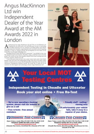 32 If you are responding to an advertisement in The Uttoxeter  Cheadle Voice, please let the advertiser know. Thank you for your support.
Angus MacKinnon
Ltd win
Independent
Dealer of the Year
Award at the AM
Awards 2022 in
London
A
spokesperson for Angus MacKinnon Ltd said “We are overwhelmed to be
recognised for the hard work we do and dedication we put in to providing
an excellent experience for our customers, providing quality used vehicles
with high preparation standards, supporting the local community and not forgetting
working as a team to continue growth and development for the future of the
Dealership even through challenging times.
Managing Director Stuart MacKinnon commented: “I am thrilled to have won
this national award for the business. My father, Angus, would have been extremely
proud. This would not have been possible without all the hard-working team and
our loyal customers, thank you to all.”
“3 out of the past 4 years we have won a major motor trade award. Auto Trader
Retailer of the Year 2019, 2021 Independent Garage of the Year at the Motor Trader
Industry Awards and now to top it all off Independent Dealership of the Year by the
Automotive Management National Awards. We would like to thank all of our
customers for their support and continuing to choose Angus MacKinnon Ltd.”
Your Local MOT
Testing Centres
Independent Testing in Cheadle and Uttoxeter
Book your slot online • Free Re-Test
Open 7 days a week: Mon-Fri 8.00-17.30, Sat/Sun: 8.00-12.00
Telephone 01538 750 737 or book online
www.cheadletestcentre.co.uk
CheadleTest Centre, Brookhouse Way, Brookhouse Ind. Est.,
Cheadle ST10 1SR
Open 6 days a week: Mon-Fri 8.00-17.30, Sat: 8.00-12.00
Telephone 01889 563 838 or book online
www.uttoxetertestcentre.co.uk
UttoxeterTest Centre, Smithfield Rd, Uttoxeter ST14 7JB
• We’re now operating a booking
system, please visit our website or
give us a call
• Free re-tests - free annual
reminders
• Friendly staff - waiting/
viewing area
• If unfortunately your vehicle
fails, take it away to a
repairer of your choice.
 