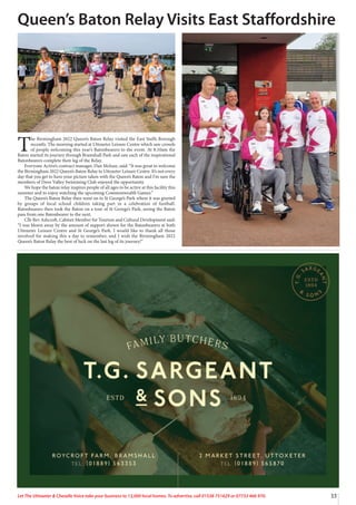 33
Let The Uttoxeter  Cheadle Voice take your business to 13,000 local homes. To advertise, call 01538 751629 or 07733 466 970.
T
he Birmingham 2022 Queen’s Baton Relay visited the East Staffs Borough
recently. The morning started at Uttoxeter Leisure Centre which saw crowds
of people welcoming this year’s Batonbearers to the event. At 8:10am the
Baton started its journey through Bramshall Park and saw each of the inspirational
Batonbearers complete their leg of the Relay.
Everyone Active’s contract manager, Dan Mclean, said: “It was great to welcome
the Birmingham 2022 Queen’s Baton Relay to Uttoxeter Leisure Centre. It’s not every
day that you get to have your picture taken with the Queen’s Baton and I’m sure the
members of Dove Valley Swimming Club enjoyed the opportunity.
We hope the baton relay inspires people of all ages to be active at this facility this
summer and to enjoy watching the upcoming Commonwealth Games.”
The Queen’s Baton Relay then went on to St George’s Park where it was greeted
by groups of local school children taking part in a celebration of football.
Batonbearers then took the Baton on a tour of St George’s Park, seeing the Baton
pass from one Batonbearer to the next.
Cllr Bev Ashcroft, Cabinet Member for Tourism and Cultural Development said:
“I was blown away by the amount of support shown for the Batonbearers at both
Uttoxeter Leisure Centre and St George’s Park. I would like to thank all those
involved for making this a day to remember, and I wish the Birmingham 2022
Queen’s Baton Relay the best of luck on the last leg of its journey!”
Queen’s Baton Relay Visits East Staffordshire
 