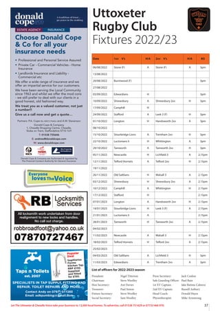Everyone
lovesTheVoice
37
Let The Uttoxeter  Cheadle Voice take your business to 13,000 local homes. To advertise, call 01538 751629 or 07733 466 970.
ESTATE AGENCY INSURANCE
Choose Donald Cope
 Co for all your
insurance needs
• Professional and Personal Service Assured
• Private Car - Commercial Vehicles - Home
Insurance
• Landlords Insurance and Liability -
Commercial etc
We offer a wide range of insurance and we
offer an impartial service for our customers.
We have been serving the Local Community
since 1963 and whilst we offer the mod cons
- we still prefer to deal with our clients in a
good honest, old fashioned way.
We treat you as a valued customer, not just
a number!!
Give us a call now and get a quote…
Partners: P.A. Cope BSc MRICS FNAEA and A.W. Stevenson
Donald Cope  Company
1, Cheadle Shopping Centre, Cheadle,
Stoke on Trent, Staffordshire ST10 1UY
T: 01538 755646
E: andrew@donaldcope.com
W: www.donaldcope.com
Donald Cope  Company are Authorised  regulated by
The Financial Conduct Authority for General Insurance.
All locksmith work undertaken from door
realignment to new locks and handles.
No call out charge.
Taps n Toilets
est. 2007
Popular
Deal
Sagittarius
Forme
Kitchen Tap.
RRP £130.
Supplied
and fitted
for £150.
SPECIALISTS IN TAP SUPPLY, FITTING AND
REPAIR. TOILET REPAIRS AND MORE.
Contact Andy on 07971 077283
Email: aslkpumbing@gmail.com
Date 1xv V’s H/A 2xv V’s H/A KO
06/08/2022 Stone (F) A Stone (F) A 3pm
13/08/2022
20/08/2022 Burntwood (F) 3pm
27/08/2022
03/09/2022 Edwardians H 3pm
10/09/2022 Shrewsbury A Shrewsbury 2xv H 3pm
17/09/2022 Camphill H
24/09/2022 Stafford A Leek 3 (F) H 3pm
01/10/2022 Longton H Handsworth 2xv A 3pm
08/10/2022
15/10/2022 Stourbridge Lions A Trentham 2xv H 3pm
22/10/2022 Luctonians Ii H Whittington A 3pm
29/10/2022 Tamworth A Tamworth 2xv H 3pm
05/11/2022 Newcastle H Lichfield 3 A 2.15pm
12/11/2022 Telford Hornets A Telford 2xv H 2.15pm
19/11/2022
26/11/2022 Old Saltlians H Walsall 3 A 2.15pm
03/12/2022 Shrewsbury H Shrewsbury 2xv A 2.15pm
10/12/2022 Camphill A Whittington H 2.15pm
17/12/2022 Stafford H 2.15pm
07/01/2023 Longton A Handsworth 2xv H 2.15pm
14/01/2023 Stourbridge Lions H Leek 3 (F) A 2.15pm
21/01/2023 Luctonians Ii A 2.15pm
28/01/2023 Tamworth H Tamworth 2xv A 2.15pm
04/02/2023
11/02/2023 Newcastle A Walsall 3 H 2.15pm
18/02/2023 Telford Hornets H Telford 2xv A 2.15pm
25/02/2023
04/03/2023 Old Saltlians A Lichfield 3 H 3pm
11/03/2023 Edwardians A Trentham 2xv A 3pm
Uttoxeter
Rugby Club
Fixtures 2022/23
President: Nigel Titterton
Chairman: Steve Woolley
Hon Secretary: Ant Davies
Treasurer: Paul Simon
Fixture Secretary: Steve Woolley
Social Secretary: Sam Woolley
Press Secretary: Jack Conlon
Safe Guarding Officer: Paul Bain
1st XV Captain: Jake Batista-Cabrera
2nd XV Captain: Russell Astbury
Head Coach: Donald Hayes
Physiotherapist: Mike Armstrong
List of officers for 2022-2023 season
 