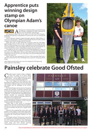 38 If you are responding to an advertisement in The Uttoxeter  Cheadle Voice, please let the advertiser know. Thank you for your support.
A
JCB apprentice is flying the flag for great British design
after winning a competition to create a stunning new
canoe livery for Olympian Adam Burgess.
JCB-sponsored Adam, who has his sights set on the Paris 2024 Olympics,
challenged JCB apprentices and graduates to come up with a new eye-catching look
for his boat.
And an impressive design by engineering degree apprentice Nihal Dhillon, 21,
came out as clear favourite - skilfully incorporating the famous JCB yellow and the
company’s proud British heritage with the Union Jack.
Nihal, who works at JCB’s World HQ in Rocester, joined the JCB degree
apprenticeship scheme in 2019. He said: “I am delighted that my design has been
chosen. It will be amazing to see it in major competitions across the world and maybe
even at the Olympics. I took some design inspiration from the JCB Dieselmax car
and the World’s Fastest Tractor, which feature a similar Union Jack theme.”
Unveiling the new livery with Nihal at JCB’s World Headquarters, Adam, of
Stone, said: “The design is just brilliant; it is dynamic and stylish and really captures
the essence of our collaboration. The new canoe will be used at all my international
competitions over the next two years, and I hope to do JCB and Nihal proud when
I take to the water in it.”
Adam, who has been sponsored by JCB since 2020, presented Nihal with a
selection of items from his Team GB Olympics kit as a prize for coming up with the
design.
Adam Burgess pictured with his new canoe livery designed by JCB Engineering
Degree Apprentice Nihal Dhillon.
Apprentice puts
winning design
stamp on
Olympian Adam’s
canoe
C
headle’s Painsley Catholic College is delighted
to share the results of its recent Ofsted
Inspection. The College was given an overall
rating of ‘good’ – with the quality of teaching and its
Sixth Form receiving ‘outstanding’ judgements.
This is the College’s first full inspection since
becoming an academy back in 2012 and comes after
what has been a difficult couple of years for all schools
and colleges with the challenges of the COVID
pandemic.
Mrs Rachel Waugh, who has been the Principal at
Painsley since 2018 said, “I would like to thank the staff
for the part they played in the inspection, but more
importantly the part they play in our College family on
a daily basis. As reflected in the ‘Outstanding’ grades,
Painsley provides an exceptional educational
experience, which would not be possible without the
dedication of our wonderful staff.”
The report praises Painsley for its pastoral care and
personal development of students, as well as the great
academic progress all students make.
“Pupils enjoy a wide variety of enrichment
opportunities. They take on leadership responsibilities
and they serve the local community. Many pupils play
in musical ensembles and take part in regular school
shows.”
Inspectors also recognised that careers advice and
guidance at the College is of particularly high quality.
Governance and leadership was praised and the report
recognised that overall parent feedback was very
positive.
Mrs Waugh continued, “At this point in time of the
post-pandemic era, achieving ‘Outstanding’ in all areas
of a full inspection would have been challenging.
However, we will work hard to respond to the overall
‘Good’ rating, and strive towards achieving
‘Outstanding’ in all areas as we move forwards.”
Painsley celebrate Good Ofsted
 