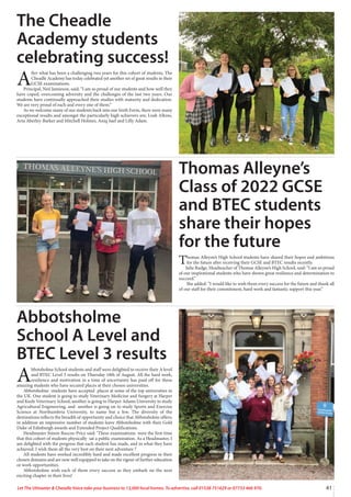 41
Let The Uttoxeter  Cheadle Voice take your business to 13,000 local homes. To advertise, call 01538 751629 or 07733 466 970.
The Cheadle
Academy students
celebrating success!
A
fter what has been a challenging two years for this cohort of students, The
Cheadle Academy has today celebrated yet another set of great results in their
GCSE examinations.
Principal, Neil Jamieson, said; “I am so proud of our students and how well they
have coped, overcoming adversity and the challenges of the last two years. Our
students have continually approached their studies with maturity and dedication.
We are very proud of each and every one of them.”
As we welcome many of our students back into our Sixth Form, there were many
exceptional results and amongst the particularly high achievers are; Leah Alkins,
Aria Aberley-Barker and Mitchell Holmes, Aniq Saef and Lilly Adam.
Thomas Alleyne’s
Class of 2022 GCSE
and BTEC students
share their hopes
for the future
Thomas Alleyne’s High School students have shared their hopes and ambitions
for the future after receiving their GCSE and BTEC results recently.
Julie Rudge, Headteacher of Thomas Alleyne’s High School, said: “I am so proud
of our inspirational students who have shown great resilience and determination to
succeed.”
She added: “I would like to wish them every success for the future and thank all
of our staff for their commitment, hard work and fantastic support this year.”
Abbotsholme
School A Level and
BTEC Level 3 results
A
bbotsholme School students and staff were delighted to receive their A level
and BTEC Level 3 results on Thursday 18th of August. All the hard work,
resilience and motivation in a time of uncertainty has paid off for these
amazing students who have secured places at their chosen universities.
Abbotsholme students have accepted places at some of the top universities in
the UK. One student is going to study Veterinary Medicine and Surgery at Harper
and Keele Veterinary School, another is going to Harper Adams University to study
Agricultural Engineering, and another is going on to study Sports and Exercise
Science at Northumbria University, to name but a few. The diversity of the
destinations reflects the breadth of opportunity and choice that Abbotsholme offers;
in addition an impressive number of students leave Abbotsholme with their Gold
Duke of Edinburgh awards and Extended Project Qualifications.
Headmaster Simon Ruscoe-Price said: ‘These examinations were the first time
that this cohort of students physically sat a public examination. As a Headmaster, I
am delighted with the progress that each student has made, and in what they have
achieved. I wish them all the very best on their next adventure !’
All students have worked incredibly hard and made excellent progress in their
chosen domains and are now well equipped to take on the rigour of further education
or work opportunities.
Abbotsholme wish each of them every success as they embark on the next
exciting chapter in their lives!
 