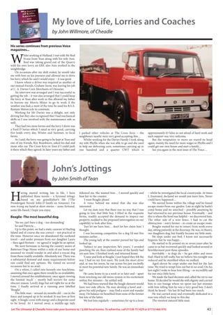 43
Let The Uttoxeter  Cheadle Voice take your business to 13,000 local homes. To advertise, call 01538 751629 or 07733 466 970.
My love of Life, Lorries and Coaches
by John Willmore, of Cheadle
His series continues from previous Voice
magazines...
W
hilst working at Hulland, I met with Mr Rod
Evans from Tean along with his wife Ann.
Rod was taking gravel out of the Quarry
with his own lorry, an ERF, also Ann worked in the
weighbridge.
On occasions after my shift ended, he would take
me with him on his journeys and allowed me to drive
his lorry which he said I would enjoy – it was great.
I knew where a driver was required as another of
our mutual friends, Graham Snow, was leaving his job
at C. A. Davies Corn Merchants of Uttoxeter.
An interview was arranged and I was successful in
getting the job – it was also arranged that I could keep
the lorry at Tean after work so this allowed my father
to borrow my Morris Minor to go to work if the
weather was bad, a most of the time he used his B.S.A.
Bantam Motorcycle to commute.
Working for Mr Davies was a delight, not only
driving but they also recognised that I had mechanical
skills so I was involved with the maintenance side as
well.
They had two more lorries and the lorry I drove was
a Ford D Series which I rated as very good, carrying
five loads every day, Winter and Summer, to local
farms.
As I said, the lorry was going to be kept at Tean and
one of my friends, Roy Beardmore, asked his dad and
mum who ran The Cross Keys in Tean if I could park
it there which they agreed. In later years my father and
I parked other vehicles at The Cross Keys – the
neighbours nearby were very good accepting this…
Whilst working for the Davies Family I took along
my wife Phyllis when she was able to go and she used
to help me delivering corn, sometimes carrying up to
one hundred and a quarter CWT which is
approximately 65 kilos so not afraid of hard work and
such support was very welcome.
But the temptation to move on reared its head
again, mainly the need for more wages so Phyllis and I
could get our own house and start a family…
See you again in the next issue of The Voice…
John’s Jottings
by John Smith of Tean
H
aving started writing late in life, I have
published three novels – a fictional trilogy
based on my grandfather’s life (‘The
Prendergast Novels’ John D Smith on Amazon). I’m
now trying my hand at short stories – some fictional,
some life-based. I hope you enjoy.
Beaglie -The most beautiful dog.
‘No we can’t have a dog – too demanding’
So said Patricia…
Up to this point, we had a static caravan in Hayling
Island and of course she was correct – not practical at
the time. However once we abandoned the weekend
travel – and under pressure from our daughter Laura
– then aged thirteen – we agreed it ‘might be an option’.
We were fortunate in having the country annex of
Battersea Dogs Home within a mile of our home and
assumed we would wander in and select a rescue dog
from those readily available. Absolutely not. There was
a substantial demand and many requirements before
one could find any options. We visited on several
occasions but to no avail.
On a whim, I called into kennels one lunchtime,
assuming that once again there would be no availability.
I moved around the establishment, once again viewing
the limited ‘stock’ – mostly bull terriers for some
obscure reason. Lovely dogs but not right for us at the
time. I finally arrived at a running area labelled
‘Beaglie’.
The little man – around six months old – ran to the
fence and jumped up to be stroked. It was love at first
sight. A beagle-cross with energy and a desperate need
to be loved. As I moved away, a middle-age lady
followed me. She wanted him… I moved quickly and
beat her to the counter.
‘I want Beaglie please’
A voice behind me stated that she was also
interested.
Let me state now that there was no way that I was
going to lose that little boy. I filled in the requisite
forms, readily accepted the demand to inspect our
property, nodded to the proposed interrogation on our
capability to look after him.
‘Just let me have him… don’t let her claim him’ I
thought.
I was becoming competitive for a dog I’d met five
minutes earlier…
The young lady at the counter pursed her lips and
looked up.
‘Subject to any inspection, he’s yours.’ I avoided
punching the air, then realised none of the family had
yet seen him. I finished work and returned home.
‘Come and look at Beaglie.’ I just hoped they felt the
way I had on my first meet. We took the short drive
and, as was his norm, he ran across his pen excitedly
to meet his potential new family. He was an immediate
hit!
He came home to us a week or so later and – apart
from wrecking our old stereo system in his excitement
within five minutes – he settled well.
We had been warned that the beagle element would
have two side effects. He may develop a howl and –
given his odd pedigree – may find a scent and wander
away. On balance we benefited from none of the former
but lots of the latter.
We lost him regularly – sometimes for up to a hour
– whilst he investigated the local countryside. At times
I, frustrated, declared we would just leave him. Never
could have happened…
We moved home within the village and he found
escape routes from our garden. Late at night he hadn’t
come home and we searched – possibly assuming he
had returned to our previous house. Eventually – and
this is where the howl was helpful – we discovered him.
The other side of a wire fence. I had to cut the
obstruction – sorry farmer – to create an escape route.
Beaglie waited for me to return from work every
day, sitting patiently at the doorstep. He was, in theory,
our daughters dog, but frankly became my little mate.
He slept under our bed. I know not necessarily
hygienic but he was happy…
He started to fit around six or seven years after he
came to us but recovered quickly and looked around in
bewilderment post these episodes.
Inevitably – as dogs do – he got older and more
frail. Hard to tell really, but we believe his eyesight was
reduced and he stumbled when we walked.
Aged eleven he crept under our bed for the last
time. We tried to tempt him out but to no avail. On his
last night I woke to hear him fitting – so incredibly sad
for our once little hero.
We made the hard decision and called the vet to our
home. I’d decided he would die with dignity and carried
him to our lounge where we spent our last minutes
with him telling him he was a very good boy. I don’t
think he heard – his last fit had been too much.
He was carried away and eventually dedicated in a
rose tree which we keep to this day.
The sweetest natured little man.
 