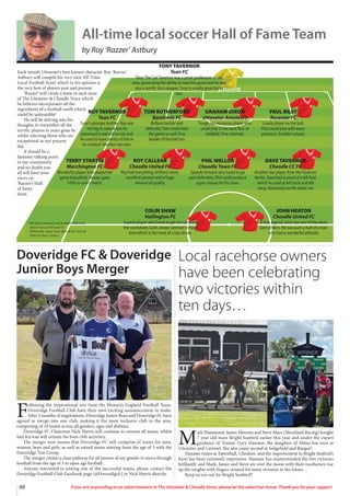 48 If you are responding to an advertisement in The Uttoxeter  Cheadle Voice, please let the advertiser know. Thank you for your support.
Each month Uttoxeter’s best known character Roy ‘Razzer’
Astbury will compile his very own ‘All-Time
Local Football Team’ which in his opinion is
the very best of players past and present.
‘Razzer’ will create a team in each issue
of The Uttoxeter  Cheadle Voice which
he believes incorporates all the
ingredients of a football outfit which
could be unbeatable!
He will be delving into his
thoughts to remember all the
terrific players in years gone by
whilst selecting those who are
exceptional in our present
day.
It should be a
fantastic talking point
in our community
and no doubt you
all will have your
views on
‘Razzer’s Hall
of Fame
team.
ROY TAVERNOR
Tean FC
Tony’s younger brother, Roy was
not big in stature but he
possessed a real will to win and
he used to have plenty of bite in
his tackles!! Another top man.
TOM RUTHERFORD
Bamfords FC
Brilliant tackler and
defender,Tom could read
the game so well. Fine
header of the ball too.
GRAHAM DIXON
Uttoxeter Amateurs
Tough, no-nonsense player who
could play in the back four or
midfield. Fine clubman.
PAUL RILEY
Rocester FC
Lovely player on the ball,
Paul could pass with exact
precision. Excellent player.
TERRY STARTIN
Marchington FC
Wonderful player who played the
game beautifully. Always gave
100% in every match.
ROY CALLEAR
Cheadle United FC
Roy had everything, brilliant vision,
excellent passion and a huge
amount of quality.
PHIL MELLOR
Cheadle Town FC
Speedy forward who loved to go
past defenders, Phil could produce
super crosses for his team.
DAVE TAVERNOR
Cheadle CC FC
Another star player from theTavernor
family. Dave had a wand of a left foot
which he used at left back and left
wing. Absolutely terrific bloke too
COLIN SHAW
Hollington FC
Superb player who loved to get his name on
the scoresheet, Colin always seemed to have
time which is the mark of a top striker.
JOHN HEATON
Cheadle United FC
A true legend, John was one of the area’s
best strikers. He was such a bull of a man
who had a wonderful attitude.
TONY TAVERNOR
Tean FC
Tony‘The Cat’Tavernor was a great goalkeeper in our
area, possessing the ability to read the game and he was
also a terrific shot stopper.Tony is a really great bloke
too.
We have inserted one football club each
player has performed for.
Obviously, many have played for several
clubs in their careers.
All-time local soccer Hall of Fame Team
by Roy ‘Razzer’ Astbury
Doveridge FC  Doveridge
Junior Boys Merger
F
ollowing the inspirational win from the Women’s England Football Team,
Doveridge Football Club have their own exciting announcement to make.
After 3 months of negotiations, Doveridge Junior Boys and Doveridge FC have
agreed to merge into one club, making it the most inclusive club in the area,
comprising of 18 teams across all genders, ages and abilities.
Doveridge FC Chairman Nick Harris will continue to oversee all teams, whilst
Iain Kirwan will remain the boys club secretary.
The merger now means that Doveridge FC will comprise of teams for men,
women, boys and girls, as well as mixed teams starting from the age of 3 with the
Doveridge Tots Group.
The merger creates a clear pathway for all juniors of any gender to move through
football from the age of 3 to open age football.
Anyone interested in joining one of the successful teams, please contact the
Doveridge Football Club Facebook page (@Doveridgefc) or Nick Harris directly.
Local racehorse owners
have been celebrating
two victories within
ten days…
M
ark Hammond, James Menzies and Steve Mace (Moorland Racing) bought
7 year old mare Bright Sunbird earlier this year and under the expert
guidance of Trainer Gary Hanmer, the daughter of Milan has won at
Uttoxeter and Cartmel. She also came second at Sedgefield and Bangor!
Hanmer trains at Tattenhall, Cheshire, and the improvement in Bright Sunbird’s
form has been extremely impressive. Hanmer has masterminded the two victories
brilliantly and Mark, James and Steve are over the moon with their racehorse’s rise
up the weights with fingers crossed for more victories in the future…
Keep an eye out for Bright Sunbird!!
 