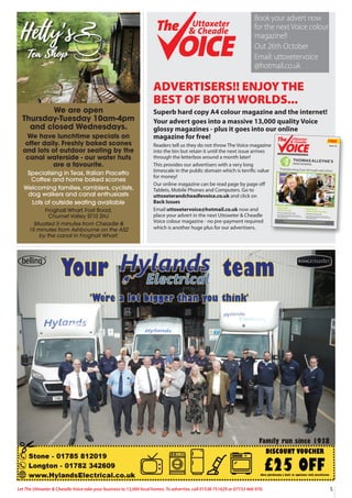 5
Let The Uttoxeter & Cheadle Voice take your business to 13,000 local homes. To advertise, call 01538 751629 or 07733 466 970.
ADVERTISERS!! ENJOY THE
BEST OF BOTH WORLDS...
Superb hard copy A4 colour magazine and the internet!
Your advert goes into a massive 13,000 quality Voice
glossy magazines - plus it goes into our online
magazine for free!
Readers tell us they do not throw The Voice magazine
into the bin but retain it until the next issue arrives
through the letterbox around a month later!
This provides our advertisers with a very long
timescale in the public domain which is terrific value
for money!
Our online magazine can be read page by page oﬀ
Tablets, Mobile Phones and Computers. Go to
uttoxeterandcheadlevoice.co.uk and click on
Back Issues
Email uttoxetervoice@hotmail.co.uk now and
place your advert in the next Uttoxeter & Cheadle
Voice colour magazine - no pre-payment required
which is another huge plus for our advertisers.
KS3 & KS4
Open Evening
Thursday, September 28th
An evening to meet students, staff from Thomas
Alleyne’s High School and for you to consider all that
the school has on offer.
Sixth Form
Information Evening
Thursday, October 6th
An evening to meet students, staff from Thomas
Alleyne’s High School and for you to consider all that
the school has on offer.
Thomas Alleyne’s High School, Dove Bank, Uttoxeter, Staffordshire ST14 8DU
t: 01889 561820 | e: office@tahs.org.uk | w: www.thomasalleynes.uk
Transforming lives through education
FREE
13,000 QUALITY MAGAZINES DISTRIBUTED EACH ISSUE - NOW IN OUR 15thYEAR!
Uttoxeter
& Cheadle
Uttoxeter
& Cheadle
Issue 112
Uttoxeter
& Cheadle
Uttoxeter
& Cheadle
Book your advert now
for the next Voice colour
magazine!!
Out 26th October
Email: uttoxetervoice
@hotmail.co.uk
We are open
Thursday-Tuesday 10am-4pm
and closed Wednesdays.
We have lunchtime specials on
offer daily. Freshly baked scones
and lots of outdoor seating by the
canal waterside - our water huts
are a favourite.
Specialising in Teas, Italian Piacetto
Coffee and home baked scones
Welcoming families, ramblers, cyclists,
dog walkers and canal enthusiasts
Lots of outside seating available
Froghall Wharf, Foxt Road,
Churnet Valley ST10 2HJ
Situated 5 minutes from Cheadle &
15 minutes from Ashbourne on the A52
by the canal in Froghall Wharf.
 