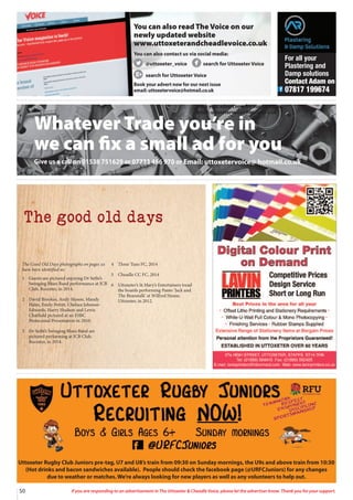 50 If you are responding to an advertisement in The Uttoxeter  Cheadle Voice, please let the advertiser know. Thank you for your support.
Whatever Trade you’re in
we can fix a small ad for you
Give us a call on 01538 751629 or 07733 466 970 or Email: uttoxetervoice@ hotmail.co.uk
The good old days
The Good Old Days photographs on pages xx
have been identified as:
1 Guests are pictured enjoying Dr Sethi’s
Swinging Blues Band performance at JCB
Club, Rocester, in 2014.
2 David Brookes, Andy Mason, Mandy
Hales, Emily Pettitt, Chelsea Johnson-
Edwards, Harry Hudson and Lewis
Chatfield pictured at an ESBC
Pentecostal Presentation in 2010.
3 Dr Sethi’s Swinging Blues Band are
pictured performing at JCB Club,
Rocester, in 2014.
4 Three Tuns FC, 2014
5 Cheadle CC FC, 2014
6 Uttoxeter’s St Mary’s Entertainers tread
the boards performing Panto ‘Jack and
The Beanstalk’ at Wilfred House,
Uttoxeter, in 2012.
Uttoxeter Rugby Club Juniors pre-tag, U7 and U8’s train from 09:30 on Sunday mornings, the U9s and above train from 10:30
(Hot drinks and bacon sandwiches available). People should check the facebook page (@URFCJuniors) for any changes
due to weather or matches. We’re always looking for new players as well as any volunteers to help out.
Book your advert now for our next issue
email: uttoxetervoice@hotmail.co.uk
You can also read The Voice on our
newly updated website
www.uttoxeterandcheadlevoice.co.uk
You can also contact us via social media:
@uttoxeter_voice search for Uttoxeter Voice
search for Uttoxeter Voice
Book your advert now for our next issue
email: uttoxetervoice@hotmail.co.uk
For all your
Plastering and
Damp solutions
Contact Adam on
07817 199674
 