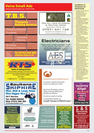 51
Let The Uttoxeter  Cheadle Voice take your business to 13,000 local homes. To advertise, call 01538 751629 or 07733 466 970.
Conditions of
Acceptance of
Advertising:
a. All adverts must comply with
the British Code of
Advertising Practice, The
Advertising Standards
Authority and current
legislation.
b. No guarantee can be given
that an advert will appear on
a specified date or in a
specified position, although
every effort will be made to
meet requests.
c. Whilst every care will be
taken, the publishers will not
be held liable for any loss
occasioned by failure of an
advert to appear, or any
misprint, error or omission.
Nor due to non publication
or delivery.
d. We cannot accept
responsibility for more than
one incorrect insertion.
Advertisers should contact
us immediately the first error
occurs.
e. Credit will only be issued for
that part of the advert that is
incorrect, unless it can be
agreed that all response was
affected.
f. The publishers reserve the
right to refuse, delete,
amend or cancel any advert
without explanation.
g. Whosoever places the advert
will be deemed to be
authorised to do so on
behalf of an advertiser and
that the advertiser has
obtained permission to
utilise any of the component
parts of that advert. The
publishers will not be liable
if this is not the case.
h. The Advertiser agrees to
reimburse the Publisher for
any costs, damages or other
charges resulting from any
legal action taken against
them as a result of
publishing the
advertisement as presented
to the Publisher.
Voice Small Ads
uttoxetervoice@hotmail.co.uk • 01538 751629
Mini, Midi  Large Skips
Mini Digger Hire
24-7 Service
Tel: 01889 566262
Mob: 07971 566 383
www.boultonsskiphire.co.uk
A Local
Family-Run
Business
For all your Plumbing
 Heating needs
Contact Pete on
07971 641 168
info@pjhplumbers.co.uk
www.pjhplumbers.co.uk
Oddjob Property Maintenance
For all the odd jobs  big jobs -
inside  outside your home
Electrical, Plumbing, Joinery,
Tiling, Fencing, Bathrooms,
Kitchens  Gardens
No job too small or too big
Contact Mitch Shirley on:
01538 750491/07860670407
Tel 07743 649 586
www.tbs-stoke.co.uk
T.B.S.
• All aspects of Brickwork
• Groundwork
• Re-pointing
• Extensions  Alterations
• Landscaping
• Plastering
• City 
Guilds
Qualified
Thompson
Building Services
L  S
Decorating
Services
Commercial/Domestic
Internal/External
Restoration
Wallpapering
Sash Windows
Fully insured • Est 1991
Tel: 07582 809 759
or 01538 815370
MOWTIME
Garden Services
LAWN MOWING,
HEDGE CUTTING,
Tree Work,
Shrub Pruning,
Strimming,
Borders Sorted,
Weed Control, etc
Established 12 years.
Tel Phil on
07967 586502
MJH Garden
 Property
Maintenance
Lawn  Garden Maintenance,
Hedge  Tree Trimming,
Scarifying  Aeration,
Fencing  Decking,
Guttering  Roof Work,
Jet Washing, Painting.
Uttoxeter based • Fully insured
Call Mathew 07971 102321
Electricians
Breakdowns and faults • Extra lights and power points • Full rewires
Fuse Board replacements • Shower, Cooker  Heating circuits
JUST ASK! All works installed, inspected and tested by
fully qualified and insured engineer. Part P approved.
Phone: 01538 723 097 • Mobile: 07751 838 549
Email: aesolutionsltd@gmail.com
Decorating
Jet Washing
Cleaning
Shopping
 