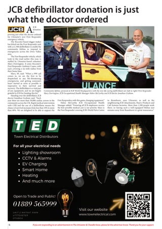 6 If you are responding to an advertisement in The Uttoxeter & Cheadle Voice, please let the advertiser know. Thank you for your support.
A
JCB
donation
is
proving just what the doctor ordered
for Uttoxeter’s new First Responder
emergency vehicle.
The Rocester-based digger maker
has kitted out the First Responder unit
with a £1,500 defibrillator to enable the
community lifeline to respond to
emergencies across the Dove Valley
area.
The First Responder vehicle, which
took to the road earlier this year, is
staffed by Uttoxeter-based volunteer
Mary Dorrington. It joins Rocester’s
First Responder Anthony Coates, with
each covering a six-mile radius from
their home base.
Mary, 49, said: “When a 999 call
comes in, we are the first to be
despatched to any life-threatening
emergencies, and getting someone’s
heart started as soon as possible is
imperative to their survival and
recovery. The defibrillator is a vital part
of our equipment, and we are hugely
grateful to JCB for funding this kit.”
Handing over the defibrillator, JCB
doctor Jonathan Graham said: “Each
year there are more than 30,000 cardiac arrests in the
community across the UK. Rapid medical intervention
with CPR and the use of a defibrillator means the
chance of survival increases from less than 10% to more
than 80%. We are delighted to be able to support the
First Responders with this game-changing equipment.”
Helen McCarthy JCB Occupational Health
Manager added: “Ensuring all JCB employees receive
the best possible medical care is our priority. Mary is
the First Responder covering JCB’s World Parts Centre
in Beamhurst, near Uttoxeter, as well as the
neighbouring JCB Attachments, Heavy Products and
Cab Systems factories. More than 1,500 people work
there, so having such a well-equipped lifeline just
minutes away from Beamhurst is a great reassurance.”
JCB defibrillator donation is just
what the doctor ordered
Community lifeline: pictured at JCB World Headquarters with the new life-saving defibrillator are (left to right) First Responder
Mary Dorrington, JCB Occupational Health Manager Helen McCarthy and JCB doctor Jonathan Graham.
 