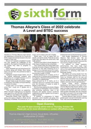 9
Let The Uttoxeter & Cheadle Voice take your business to 13,000 local homes. To advertise, call 01538 751629 or 07733 466 970.
Students at Thomas Alleyne’s High School
are celebrating a strong set of A Level and
BTEC results and looking forward to the next
chapter of their lives.
Around 127 students completed A Levels
this year. Despite the challenges of the
pandemic, the majority of students have got
the grades they need to progress to
university.
Oliver, Elizabeth and Jack all achieved 3 A*
or above, along with Amelia, Alice, Isobel,
Freya, Eve and Tom who achieved at least 2
A*s and an A.
Highlights include Imogen North, one of
the highest performing students who
achieved an A* in English literature, an A in
English and a B in religious studies.
Imogen hopes to go onto study a Degree
in Philosophy and Politics at Royal Holloway,
University of London.
Imogen said: “I’m so happy. I wanted to
prove that I could turn C grades into A
grades.
“The school has been so supportive.
When I thought I might give up, my teachers
never gave up on me. One day I would like to
do a PhD as I now believe it is possible.”
Meanwhile Robert Fuller, Head Boy, is
going onto study a Degree in Music at the
University of Sheffield. He achieved an A* in
music, an A in history and a B in English.
Robert said: “I am so happy with my
results. I am lost for words. There are so many
things that I like about the school and I feel
really grateful.”
Students have offers to study degrees in a
wide range of subjects at top universities.
They include Head Girl Isobel Watts who
is going onto study a Degree in Biology at the
University of York after achieving an A* in
biology, an A in chemistry and an A in maths.
Twin sisters Freya and Amelia Hadgett will
be pursuing a career in STEM.
Amelia achieved an A* in history, an A* in
maths and an A in physics and is progressing
to a Degree in Mechanical Engineering at the
University of Loughborough.
Freya achieved an A* in maths, an A in
chemistry and an A in physics and is going
onto the University of Leeds to study a
Degree in Astro Physics.
Evie Dunning is going onto study a Degree
in Forensics at Nottingham Trent University
after achieving distinction stars in her
forensics and applied science vocational
qualifications and an A grade in an A Level in
religious studies.
In addition to progressing to higher
education, some students are going onto
apprenticeships, such as with Rolls-Royce,
employment and vocational training courses.
Julie Rudge, Headteacher of Thomas
Alleyne’s High School, said: “We are
extremely proud of our students. We wish
them all the very best for their future and the
next exciting chapter of their lives.
“In addition to these academic
performances, they have made huge
contributions to our school during their time
with us, from participating and leading school
productions to achieving Gold Duke of
Edinburgh Awards.
“We believe all young people have the
potential to achieve success and I want to
thank our fantastic staff for the care and
attention they have shown our young people
and our families who have supported their
children over their time through education.”
Carole Dodd, Senior Assistant
Headteacher and Head of the Sixth Form,
Thomas Alleyne’s High School, added: “It has
been a privilege to guide this year’s sixth form
students and see them grow into confident,
well-rounded individuals with the character
and skills to succeed in the next stage of their
lives. They are an inspiration to us all.
Thomas Alleyne’s High School is Ofsted
graded ‘good’ and part of Uttoxeter Learning
Trust. Visit www.thomasalleynes.uk/
Open Evening
Our post 16 open evening will be held on Thursday, October 6th
Please join us for more information or contact office@tahs.org.uk
Thomas Alleyne’s Class of 2022 celebrate
A Level and BTEC success
 