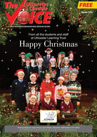 Happy Christmas
FREE
Issue 114
13,000 QUALITY MAGAZINES DISTRIBUTED EACH ISSUE - NOW IN OUR 15thYEAR!
Uttoxeter
& Cheadle
Thomas Alleyne’s High School, Dove Bank, Uttoxeter, Staffordshire ST14 8DU
t: 01889 561820 | e: office@tahs.org.uk | w: www.thomasalleynes.uk
From all the students and staff
at Uttoxeter Learning Trust
 