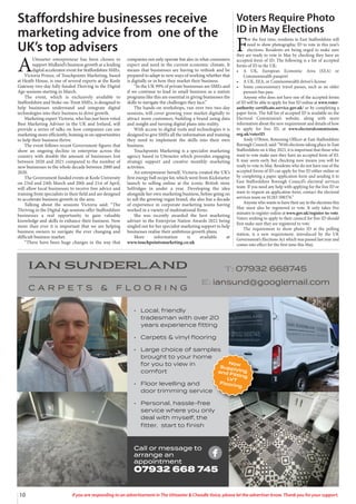 10 If you are responding to an advertisement in The Uttoxeter & Cheadle Voice, please let the advertiser know. Thank you for your support.
A
Uttoxeter entrepreneur has been chosen to
support Midland’s business growth at a leading
digital accelerator event for Staffordshire SMEs.
Victoria Prince, of Touchpoints Marketing, based
at Heath House, is one of several experts at the Keele
Gateway two-day fully funded Thriving in the Digital
Age sessions starting in March.
The event, which is exclusively available to
Staffordshire and Stoke-on-Trent SMEs, is designed to
help businesses understand and integrate digital
technologies into their business to drive growth.
Marketing expert Victoria, who has just been voted
Best Marketing Adviser in the UK and Ireland, will
provide a series of talks on how companies can use
marketing more efficiently, homing in on opportunities
to help their business thrive.
The event follows recent Government figures that
show an ongoing decline in enterprise across the
country with double the amount of businesses lost
between 2020 and 2021 compared to the number of
new businesses in the whole decade between 2000 and
2020.
The Government funded events at Keele University
on 23rd and 24th March and 20th and 21st of April,
will allow local businesses to receive free advice and
training from specialists in their field and are designed
to accelerate business growth in the area.
Talking about the sessions Victoria said: “The
Thriving in the Digital Age sessions offer Staffordshire
businesses a real opportunity to gain valuable
knowledge and skills to enhance their business. Now
more than ever it is important that we are helping
business owners to navigate the ever changing and
difficult business market.
“There have been huge changes in the way that
companies not only operate but also in what consumers
expect and need in the current economic climate. It
means that businesses are having to rethink and be
prepared to adapt to new ways of working whether that
is digitally or in how they market their business.
“In the UK 99% of private businesses are SMEs and
if we continue to lead in small business as a nation
programs like this are essential in giving businesses the
skills to navigate the challenges they face.”
The hands-on workshops, run over two two-day
sessions, will cover growing your market digitally to
attract more customers, building a brand using data
and insight and turning digital plans into reality.
With access to digital tools and technologies it is
designed to give SMEs all the information and training
they need to implement the skills into their own
business.
Touchpoints Marketing is a specialist marketing
agency based in Uttoxeter which provides engaging
strategy support and creative monthly marketing
activities.
An entrepreneur herself, Victoria created the UK’s
first energy ball recipe kit, which went from Kickstarter
launch to selling online at the iconic British store
Selfridges in under a year. Developing the idea
alongside her own marketing business, before going on
to sell the growing vegan brand, she also has a decade
of experience in corporate marketing teams having
worked in a variety of multinational firms.
She was recently awarded the best marketing
adviser in the Enterprise Nation Awards 2022 being
singled out for her specialist marketing support to help
businesses realise their ambitious growth plans.
More information is available at
www.touchpointsmarketing.co.uk
Staffordshire businesses receive
marketing advice from one of the
UK’s top advisers
• Local, friendly
tradesman with over 20
years experience ﬁtting
• Carpets & vinyl ﬂooring
• Large choice of samples
brought to your home
for you to view in
comfort
• Floor levelling and
door trimming service
• Personal, hassle-free
service where you only
deal with myself, the
ﬁtter, start to ﬁnish
Call or message to
arrange an
appointment
07932 668 745
Voters Require Photo
ID in May Elections
F
or the first time, residents in East Staffordshire will
need to show photographic ID to vote in this year’s
elections. Residents are being urged to make sure
they are ready to vote in May by checking they have an
accepted form of ID. The following is a list of accepted
forms of ID in the UK:
• A UK, European Economic Area (EEA) or
Commonwealth passport
• A UK, EEA, or Commonwealth driver’s license
• Some concessionary travel passes, such as an older
person’s bus pass
Anyone who does not have one of the accepted forms
of ID will be able to apply for free ID online at www.voter-
authority-certificate.service.gov.uk/ or by completing a
paper form. The full list of accepted ID is available on the
Electoral Commission’s website, along with more
information about the new requirement and details of how
to apply for free ID, at www.electoralcommission.
org.uk/voterID.
Andy O’Brien, Returning Officer at East Staffordshire
Borough Council, said: “With elections taking place in East
Staffordshire on 4 May 2023, it is important that those who
want to vote make sure they have an accepted form of ID.
It may seem early but checking now means you will be
ready to vote in May. Residents who do not have one of the
accepted forms of ID can apply for free ID either online or
by completing a paper application form and sending it to
East Staffordshire Borough Council’s electoral services
team. If you need any help with applying for the free ID or
want to request an application form, contact the electoral
services team on 01283 508376.”
Anyone who wants to have their say in the elections this
May must also be registered to vote. It only takes five
minutes to register online at www.gov.uk/register-to-vote.
Voters wishing to apply to their council for free ID should
first make sure they are registered to vote.
The requirement to show photo ID at the polling
station, is a new requirement, introduced by the UK
Government’s Elections Act which was passed last year and
comes into effect for the first time this May.
 