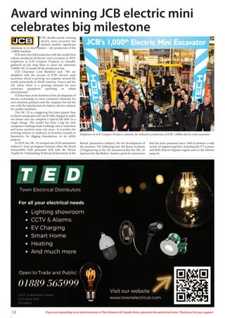 12 If you are responding to an advertisement in The Uttoxeter & Cheadle Voice, please let the advertiser know. Thank you for your support.
J
CB’s double-award winning
electric mini excavator has
marked another significant
milestone in its short history – the production of the
1,000th machine.
JCB went into full production with the world’s first
volume-produced all-electric mini excavator in 2019.
Employees at JCB Compact Products in Cheadle,
gathered on the shop floor to cheer the milestone
1,000th 19C-E model off the production line.
JCB Chairman Lord Bamford said: “We are
delighted with the success of JCB’s electric mini
excavator, which is proving very popular around the
world, particularly in North America, France and the
UK where there is a growing demand for zero
emissions equipment operating in urban
environments.”
JCB has been at the forefront of the development of
electric technology to meet customers’ demands for
zero-emission products and the company has led the
way with the introduction of a battery-electric solution
for smaller machines.
The 19C-1E is a staggering five times quieter than
its diesel counterpart and can be fully charged in under
two hours and can complete a typical full shift on a
single charge. The model has been a big hit with
companies working inside buildings and in emissions
and noise-sensitive inner-city areas. It is perfect for
working indoors or outdoors, in factories, tunnels or
basements, for digging foundations, or on utility
projects.
In 2019, the 19C-1E scooped one of the automotive
industry’s most prestigious honours when the Royal
Automobile Club presented JCB with the Dewar
Trophy for ‘Outstanding Technical Achievement in the
British Automotive Industry’ for the development of
the machine. The following year, the Royal Academy
of Engineering in the UK announced that the 19C-1E
had won the MacRobert Award, a prize for innovation
that has been presented since 1969 to honour a wide
variety of engineering feats, including the CT scanner
and Rolls-Royce’s Pegasus engine used in the Harrier
jump jet.
Award winning JCB electric mini
celebrates big milestone
Employees at JCB Compact Products celebrate the milestone production of JCB’s 1,000th electric mini excavator.
 