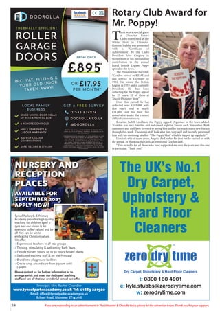 14 If you are responding to an advertisement in The Uttoxeter & Cheadle Voice, please let the advertiser know. Thank you for your support.
Tynsel Parkes C. E Primary
Academy provides high quality
teaching for children aged 3-
9yrs and our vision is for
everyone to feel valued and be
all they can be whilst
embracing Christian values.
We oﬀer:
• Experienced teachers in all year groups
• Thriving, stimulating & welcoming Early Years
• Flexible nursery hours, up to 30 hours funded places
• Dedicated teaching staﬀ & on site Principal
• Brand new playground facilities
• Onsite wrap around care from 7:30am until
5.30pm
Please contact us for further information or to
arrange a visit and meet our dedicated teaching
staﬀ and see all that our wonderful school can oﬀer.
Principal: Mrs Rachel Chandler
www.tynselparkesacademy.co.uk Tel: 01889 221920
Email: oﬃce@tynselparkesacademy.co.uk
School Road, Uttoxeter ST14 7HE
NURSERY AND
RECEPTION
PLACES
AVAILABLE FOR
SEPTEMBER 2023
APPLY NOW!
t: 0800 180 4901
e: kyle.stubbs@zerodrytime.com
w: zerodrytime.com
The UK’s No.1
Dry Carpet,
Upholstery &
Hard Floor
Cleaners
Rotary Club Award for
Mr. Poppy!
T
here was a special guest
at Uttoxeter Rotary
Club’s recent Meal at The
White Hart in Uttoxeter.
Gordon Stubbs was presented
with a “Certificate of
Achievement” by the Club’s
President John Gregory in
recognition of his outstanding
contribution to the annual
Royal British Legion Poppy
appeal in the town.
The President told the Club:
“Gordon served in REME and
saw service in Germany in
1952. He joined the British
Legion in 1955 and is currently
President. He has been
collecting for the Poppy appeal
for 23 years, 22 of them at
Tesco’s Uttoxeter Store”
Over this period he has
collected over £185,000 with
this year’s total at nearly
£11,000, not his best but
remarkable under the current
difficult circumstances.
Rotarian Judith Leedham, the Poppy Appeal Organiser in the town added:
“Gordon is a very familiar and welcomed sight in Tesco’s each November. Both
customers and staff look forward to seeing him and he has made many new friends
through this work. The store’s staff look after him very well and recently presented
him with his own mug labelled “The Poppy Man” which is topped up regularly!”
Gordon’s wife of many years, Angela, died earlier his year but he carried on with
the appeal. In thanking the Club, an emotional Gordon said;
“This award is for all those who have supported me over the years and this one
in particular. Thank you!”
 