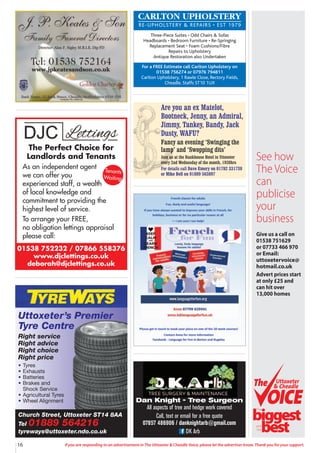 16 If you are responding to an advertisement in The Uttoxeter & Cheadle Voice, please let the advertiser know. Thank you for your support.
CARLTON UPHOLSTERY
RE-UPHOLSTERY & REPAIRS • EST 1979
Three-Piece Suites • Odd Chairs & Sofas
Headboards • Bedroom Furniture • Re-Springing
Replacement Seat • Foam Cushions/Fibre
Repairs to Upholstery
Antique Restoration also Undertaken
For a FREE Estimate call Carlton Upholstery on
01538 756274 or 07976 794811
Carlton Upholstery, 1 Rawle Close, Rectory Fields,
Cheadle, Staffs ST10 1UX
Church Street, Uttoxeter ST14 8AA
Tel 01889 564216
tyreways@uttoxeter.ndo.co.uk
Uttoxeter’s Premier
Tyre Centre
Right service
Right advice
Right choice
Right price
• Tyres
• Exhausts
• Batteries
• Brakes and
Shock Service
• Agricultural Tyres
• Wheel Alignment
Are you an ex Matelot,
Bootneck, Jenny, an Admiral,
Jimmy, Tankey, Bandy, Jack
Dusty, WAFU?
Fancy an evening ‘Swinging the
lamp’ and ‘Swopping dits’
Join us at the Bankhouse Hotel in Uttoxeter
every 2nd Wednesday of the month, 1930hrs
For details call Dave Emery on 01782 331730
or Mike Bell on 01889 563897
Dan Knight - Tree Surgeon
All aspects of tree and hedge work covered
Call, text or email for a free quote
07857 486906 / danknightarb@gmail.com
DK Arb
See how
The Voice
can
publicise
your
business
Give us a call on
01538 751629
or 07733 466 970
or Email:
uttoxetervoice@
hotmail.co.uk
Advert prices start
at only £25 and
can hit over
13,000 homes
Uttoxeter
& Cheadle
Uttoxeter
& Cheadle
biggest
best
The
and
the
01538 752232 / 07866 558376
www.djclettings.co.uk
deborah@djclettings.co.uk
The Perfect Choice for
Landlords and Tenants
As an independent agent
we can offer you
experienced staff, a wealth
of local knowledge and
commitment to providing the
highest level of service.
To arrange your FREE,
no obligation lettings appraisal
please call:
Tenants
Waiting
 