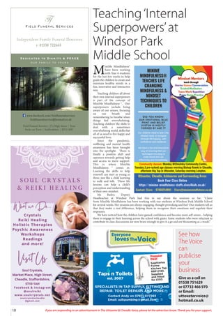 Everyone
lovesTheVoice
Teaching‘Internal
Superpowers’at
Windsor Park
Middle School
M
iniMe Mindfulness®
have been working
with Year 6 students
for the last few weeks to help
guide the children to create and
maintain healthy minds in a
fun, innovative and interactive
way.
Teaching children all about
their own internal superpowers
is part of the concept of
MiniMe Mindfulness ®. Our
superpowers include being
aware of our senses, focusing
on our breath and
remembering to breathe when
things feel overwhelming.
Teaching children the skills to
deal with a sometimes
overwhelming world, skills that
all of us need to live happy and
successful lives.
Since the pandemic,
wellbeing and mental health
awareness has been brought
into the spotlight. There is
finally a positive shift and
openness towards getting help
and access to more support.
This is where MiniMe
Mindfulness ® comes in.
Learning the skills to help
yourself can start as young as
three, just like a child learning
to walk and talk. These life
lessons can help a child’s
perception and understanding
of their own mindset.
Ms Bailey, Deputy
Headteacher at Windsor Park had this to say about the sessions so far: “Claire
from MiniMe Mindfulness has been working with our students at Windsor Park Middle School
for several weeks. Her sessions are always engaging, thought provoking and fun! Our students tell us
that they make a real difference, helping them to recognise their emotions and regulate their
responses.
We have noticed how the children have gained confidence and become more self-aware – helping
them to engage in their learning across the school with gusto. Some students who were reluctant to
contribute to class discussions are now brave enough to give it a go and are blossoming as a result.”
18 If you are responding to an advertisement in The Uttoxeter & Cheadle Voice, please let the advertiser know. Thank you for your support.
Field Funeral Services
Ff
s
Dedicated to Dignity & PEACE
our family to yours
t: 01538 722665
Independent Family Funeral Directors
Field Funeral Services |37a High Street | Tean
Stoke on Trent | Staffordshire | ST10 4DY
www.facebook.com/fieldfuneralservices
fieldfuneralservice@hotmail.co.uk
Community classes: Monday @Checkley Community Centre,
Tuesday 2 pre-school age classes morning Bishop Rawle in Cheadle,
afternoon Big Top in Uttoxeter, Saturday morning Longton.
Taps n Toilets
est. 2007
Popular
Deal
Sagittarius
Forme
Kitchen Tap.
RRP £130.
Supplied
and fitted
for £150.
SPECIALISTS IN TAP SUPPLY, FITTING AND
REPAIR. TOILET REPAIRS AND MORE.
Contact Andy on 07971 077283
Email: aslkpumbing@gmail.com
See how
The Voice
can
publicise
your
business
Give us a call on
01538 751629
or 07733 466 970
or Email:
uttoxetervoice@
hotmail.co.uk
 